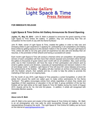 FOR IMMDEIATE RELEASE


Light Space & Time Online Art Gallery Announces Its Grand Opening
Jupiter, FL, May 18, 2010 – John R. Math is pleased to announce the grand opening of the
Light Space & Time Online Art Gallery. In addition, they are announcing their first art
competition for the month of July with the theme”Surfaces”.

John R. Math, owner of Light Space & Time, created the gallery in order to help new and
emerging artists to gain experience in applying for, participating in art competitions and helping
these artists by getting exposure to the decision makers in the art world. Through Light Space &
Time, artists are able to not only gain juried art experience but also add and develop their art
resumes, in the promotion of their artwork and having a successful art career.

Each month Light Space & Time will conduct a themed online art competition. All participating
winners of each competition will then have their artwork exposed and promoted online through
the gallery to thousands of guest visitors each month with an art exhibition. Also, each winning
artist, due to their involvement, will have the news of their participation and artwork sent by
email to gallery owners and directors, corporate art representatives and decision makers in the
art and design world. In addition, Light Space & Time will issue 50+ press releases announcing
the achievements of the finalists. The gallery will also maintain an archive of exhibitions, along
with the finalists’ artwork, their website and bio, in order to help the artists to promote the
marketing of their work on an ongoing basis.

For the month of July 2010, Light Space & Time presents a Juried Competition, in which 2D
artists from around the world are called upon to make online submissions for the theme
“Surfaces”. The gallery encourages entries from artists regardless of where they reside and
regardless of their experience or education in the art field. A group exhibition of the top five
finalists will be held online at the Light Space & Time Art Gallery during the month of August
2010. Awards will be for 1st, 2nd and 3rd places. In addition, 2 artists will recognized with
Honorable Mention awards.

#####

About John R. Math

John R. Math is the owner and creator of the Light Space & Time Online Art Gallery. Mr. Math
is an art photographer who now sells his work successfully through art galleries and art
representatives throughout the world. The Light Space & Time Online Art Gallery can be found
on the internet at www.lightspacetime.com.
 