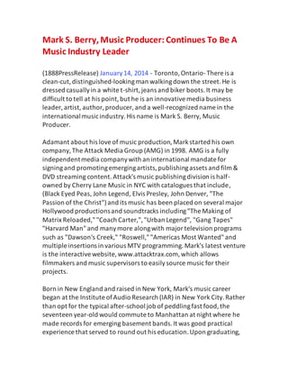 Mark S. Berry,Music Producer: Continues To Be A
Music Industry Leader
(1888PressRelease) January14, 2014 - Toronto,Ontario-There is a
clean-cut,distinguished-lookingman walkingdown the street.He is
dressed casuallyin a white t-shirt,jeans and biker boots.It may be
difficult to tell at his point,but he is an innovativemedia business
leader, artist, author,producer, and a well-recognized name in the
internationalmusicindustry.His name is Mark S. Berry, Music
Producer.
Adamant about his loveof music production,Markstarted his own
company,The Attack Media Group (AMG) in 1998. AMG is a fully
independentmedia companywith an international mandate for
signingand promotingemergingartists,publishingassets and film &
DVD streaming content.Attack's music publishingdivision is half-
owned by Cherry Lane Music in NYC with catalogues that include,
(Black Eyed Peas, John Legend, Elvis Presley, John Denver, "The
Passion of the Christ")and its music has been placed on several major
Hollywood productionsand soundtracks including"The Making of
Matrix Reloaded,""Coach Carter,","Urban Legend", "Gang Tapes"
"Harvard Man"and manymore alongwith majortelevision programs
such as "Dawson's Creek," "Roswell,""Americas Most Wanted"and
multiple insertions in various MTV programming.Mark's latest venture
is the interactivewebsite, www.attacktrax.com, which allows
filmmakers and music supervisors to easilysource music for their
projects.
Born in New England and raised in New York, Mark's music career
began at the Institute ofAudio Research (IAR) in New York City.Rather
than opt for the typical after-school job of peddlingfast food,the
seventeen year-old would commute to Manhattan at night where he
made records for emerging basement bands.It was good practical
experience that served to round out his education.Upon graduating,
 