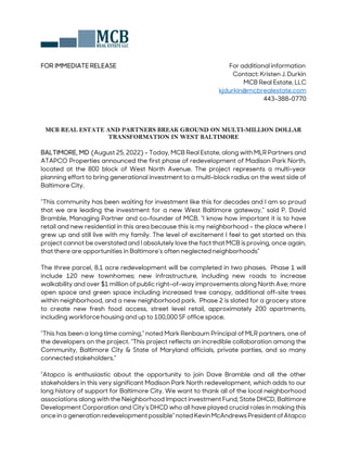 FOR IMMEDIATE RELEASE For additional information
Contact: Kristen J. Durkin
MCB Real Estate, LLC
kjdurkin@mcbrealestate.com
443-388-0770
MCB REAL ESTATE AND PARTNERS BREAK GROUND ON MULTI-MILLION DOLLAR
TRANSFORMATION IN WEST BALTIMORE
BALTIMORE, MD (August 25, 2022) – Today, MCB Real Estate, along with MLR Partners and
ATAPCO Properties announced the first phase of redevelopment of Madison Park North,
located at the 800 block of West North Avenue. The project represents a multi-year
planning effort to bring generational investment to a multi-block radius on the west side of
Baltimore City.
“This community has been waiting for investment like this for decades and I am so proud
that we are leading the investment for a new West Baltimore gateway,” said P. David
Bramble, Managing Partner and co-founder of MCB. “I know how important it is to have
retail and new residential in this area because this is my neighborhood – the place where I
grew up and still live with my family. The level of excitement I feel to get started on this
project cannot be overstated and I absolutely love the fact that MCB is proving, once again,
that there are opportunities in Baltimore’s often neglected neighborhoods”
The three parcel, 8.1 acre redevelopment will be completed in two phases. Phase 1 will
include 120 new townhomes; new infrastructure, including new roads to increase
walkability and over $1 million of public right-of-way improvements along North Ave; more
open space and green space including increased tree canopy, additional off-site trees
within neighborhood, and a new neighborhood park. Phase 2 is slated for a grocery store
to create new fresh food access, street level retail, approximately 200 apartments,
including workforce housing and up to 100,000 SF office space.
“This has been a long time coming,” noted Mark Renbaum Principal of MLR partners, one of
the developers on the project. “This project reflects an incredible collaboration among the
Community, Baltimore City & State of Maryland officials, private parties, and so many
connected stakeholders.”
“Atapco is enthusiastic about the opportunity to join Dave Bramble and all the other
stakeholders in this very significant Madison Park North redevelopment, which adds to our
long history of support for Baltimore City. We want to thank all of the local neighborhood
associations along with the Neighborhood Impact investment Fund, State DHCD, Baltimore
Development Corporation and City’s DHCD who all have played crucial roles in making this
oncein a generation redevelopment possible”noted Kevin McAndrews President ofAtapco
 