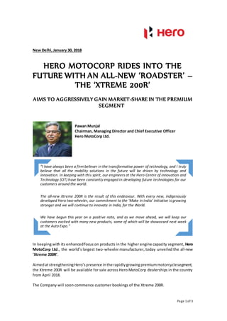 Page 1 of 3
New Delhi, January 30, 2018
HERO MOTOCORP RIDES INTO THE
FUTURE WITH AN ALL-NEW ‘ROADSTER’ –
THE ‘XTREME 200R’
AIMS TO AGGRESSIVELY GAIN MARKET-SHARE IN THE PREMIUM
SEGMENT
In keeping with its enhancedfocus on products in the higher engine capacity segment, Hero
MotoCorp Ltd., the world’s largest two-wheeler manufacturer, today unveiled the all-new
‘Xtreme 200R’.
AimedatstrengtheningHero’spresence inthe rapidlygrowingpremiummotorcyclesegment,
the Xtreme 200R will be available for sale across Hero MotoCorp dealerships in the country
from April 2018.
The Company will soon commence customer bookings of the Xtreme 200R.
“I have always been a firm believer in the transformative power of technology, and I truly
believe that all the mobility solutions in the future will be driven by technology and
innovation. In keeping with this spirit, our engineers at the Hero Centre of Innovation and
Technology (CIT) have been constantly engaged in developing future technologies for our
customers around the world.
The all-new Xtreme 200R is the result of this endeavour. With every new, indigenously
developed Hero two-wheeler, our commitment to the ‘Make in India’ initiative is growing
stronger and we will continue to innovate in India, for the World.
We have begun this year on a positive note, and as we move ahead, we will keep our
customers excited with many new products, some of which will be showcased next week
at the Auto Expo.”
Pawan Munjal
Chairman, Managing Director and Chief Executive Officer
Hero MotoCorp Ltd.
 