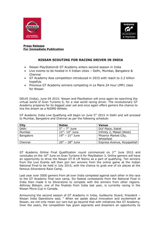 Press Release
For Immediate Publication
NISSAN SCOUTING FOR RACING DRIVER IN INDIA
• Nissan PlayStation® GT Academy enters second season in India
• Live events to be hosted in 4 Indian cities – Delhi, Mumbai, Bangalore &
Chennai
• GT Academy Asia competition introduced in 2015 with reach to 2.2 billion
hopefuls
• Previous GT Academy winners competing in Le Mans 24 hour LMP1 class
for Nissan
DELHI (India), June 04 2015: Nissan and PlayStation will once again be searching the
virtual world of Gran Turismo 6, for a real world racing driver. The revolutionary GT
Academy prepares for its biggest year yet and once again offers gamers the chance to
live the dream as a NISMO Athlete.
GT Academy India Live Qualifying will begin on June 5th
2015 in Delhi and will proceed
to Mumbai, Bangalore and Chennai as per the following schedule:
City Dates Venue
Delhi 5th
– 7th
June DLF Place, Saket
Mumbai 12th
- 14th
June Infinity 2, Malad (West)
Bangalore 19th
– 21st
June Phoenix Market City,
Whitefield
Chennai 26th
– 28th
June Express Avenue, Royapettah
GT Academy Online Final Qualification round commenced on 2nd
June 2015 and
concludes on the 16th
June on Gran Turismo 6 for PlayStation 3. Online gamers will have
an opportunity to drive the Nissan GT-R LM Nismo as a part of qualifying. Ten winners
from the Live Events will then join ten winners from the online game at the Indian
National Final to be held in July 2015, with the chance to grab one of six places at the
famous Silverstone Race Camp.
Last year over 5000 gamers from all over India competed against each other in the race
to the GT Academy final race camp. Six fastest contestants from the National Final in
India then made it to Silverstone to compete with the winners from other regions.
Abhinay Bikkani, one of the finalists from India last year, is currently racing in the
Nissan Micra Cup in Canada.
Announcing the second season of GT Academy in India, Guillaume Sicard, President –
Nissan India Operations said, “ When we speak about innovation and excitement at
Nissan, we not only mean our cars but go beyond that with initiatives like GT Academy.
Over the years, the competition has given aspirants and dreamers an opportunity to
 