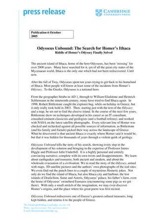 Publication 6 October
2005


    Odysseus Unbound: The Search for Homer’s Ithaca
                   Riddle of Homer’s Odyssey Finally Solved


The ancient island of Ithaca, home of the hero Odysseus, has been ‘missing’ for
over 2000 years. Many have searched for it, yet of all the great city states of the
Mycenaean world, Ithaca is the only one which had not been rediscovered. Until
now.

After the fall of Troy, Odysseus spent ten years trying to get back to his homeland
of Ithaca. Most people will know at least some of the incidents from Homer’s
Odyssey. To the Greeks, Odysseus is a national hero.

From the geographer Strabo in AD 1, through to William Gladstone and Heinrich
Schliemann in the nineteenth century, many have tried to find Ithaca again. In
1998, Robert Bittlestone caught the explorer bug, while on holiday in Greece, but
it only really took hold in 2003. Then, starting just with the text of the Odyssey
and a map, he set out to find the elusive island. In the course of the next few years,
Bittlestone drew on techniques developed in his career as an IT consultant,
consulted eminent classicists and geologists (and a football referee), and worked
with NASA on the latest satellite photographs. Every relevant line of Homer was
checked and rechecked against all possible sources of information, as Bittlestone
(and his family and friends) picked their way across the landscape of Greece.
What he discovered is that ancient Ithaca is exactly where Homer said it would be,
but that it was hidden for thousands of years through a violent quirk of geology.

Odysseus Unbound tells the story of his search, showing every step in the
development of his solution and bringing in the expertise of Professor James
Diggle and Professor John Underhill. It is a highly personal and entirely
convincing narrative, complete with its own twists and disappointments. We learn
about earthquakes and tsunamis, both ancient and modern, and about the
wholesale evacuation of a civilisation. We re-read the story of the Odyssey, armed
with maps, 3D satellite pictures and the authors’ own photographs of the real sites.
We even find out the punch lines to a couple of mysterious Homeric jokes. Not
only do we find the island of Ithaca, but also Ithaca city and harbour, the lost
islands of Doulichion, Same and Asteris, Odysseus’ palace, his father’s farm, even
the home of Odysseus’ swineherd Eumaios (encountering some pigs as we get
there). With only a small stretch of the imagination, we may even discover
Homer’s origins, and the place where his great poem was first recited.

Odysseus Unbound rediscovers one of Greece’s greatest cultural treasures, long
kept hidden, and returns it to the people of Greece.
 