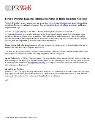 Toronto Plumber Launches Information Portal on Home Plumbing Solutions
Priority Plumbing today announced the launch of www.priorityplumbing.ca as an information
portal for Toronto area home owners to find information about plumbing solutions, and home
improvement tips.
Toronto, ON (PRWEB) August 20, 2008 -- Priority Plumbing today announced the launch of
www.priorityplumbing.ca as an information portal for Toronto area home owners to find information about
plumbing solutions, and home improvement tips. With articles being added almost every day and an online
monthly newsletter of home improvement tips the website is anticipated to quickly become Toronto's primary
resource Web site for plumbing and home improvement information.
Future plans include educational guides on selecting a plumber, professional advice from local experts, and a
question and answer forum for Toronto homeowners.
The Web site will be an invaluable resource for homeowners in finding accessible information to address their
plumbing needs. Information will be efficiently categorized for easy navigation.
Austin Tsakopoulos of Priority Plumbing stated, "Our goal is to be the best home and family resource center and
information portal for assisting all Toronto homeowners with their plumbing and drain cleaning needs. The depth
of knowledge and resources at www.priorityplumbing.ca is simple, concise and offers every homeowner some
information about their home."
About Priority Plumbing:
For over 20 years our highly skilled plumbing staff will provide a standard of service excellence, which you can
only expect from licensed professional plumbers in Toronto. From the moment that we arrive to your home or
business, it will be obvious that you've made the right choice in calling us.
###
PRWeb eBooks - Another online visibility tool from PRWeb
 