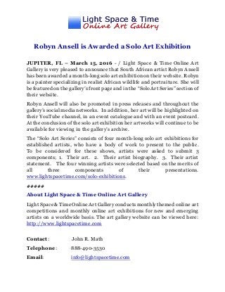 Robyn Ansell is Awarded a Solo Art Exhibition
JUPITER, FL – March 15, 2016 - / Light Space & Time Online Art
Gallery is very pleased to announce that South African artist Robyn Ansell
has been awarded a month-long solo art exhibition on their website. Robyn
is a painter specializing in realist African wildlife and portraiture. She will
be featured on the gallery’s front pageand in the “Solo Art Series” sectionof
their website.
Robyn Ansell will also be promoted in press releases and throughout the
gallery’s social media networks. In addition, her art will be highlighted on
their YouTube channel, in an event catalogue and with an event postcard.
At the conclusion of the solo art exhibitionher artworks will continue to be
available for viewing in the gallery’s archive.
The “Solo Art Series” consists of four month-long solo art exhibitions for
established artists, who have a body of work to present to the public.
To be considered for these shows, artists were asked to submit 3
components; 1. Their art. 2. Their artist biography. 3. Their artist
statement. The four winning artists were selected based on the merits of
all three components of their presentations.
www.lightspacetime.com/solo-exhibitions.
#####
About Light Space & Time Online Art Gallery
Light Space& TimeOnline Art Gallery conductsmonthlythemed online art
competitions and monthly online art exhibitions for new and emerging
artists on a worldwide basis. The art gallery website can be viewed here:
http://www.lightspacetime.com
Contact: John R. Math
Telephone: 888-490-3530
Email: info@lightspacetime.com
 
