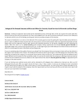 Safeguard On Demand Announced Discount Offers For Security Guard Services In Riverside and San Diego
Areas
Summary: Hosting an important event which will be attended by some of the big shots of the city to grace the event with their
presence and you want the best protection for them and budgeted cost? We will recommend availing the services from SafeGuard
on Demand, which is one of the leading security guard services providing company of the industry.
The season of celebration is on and so is the demand of the security guard services for getting the required safety and protection is
also at a peak. In different festive months there are many events, concerts and functions which are organized in Riverside and San
Diego areas and the organizers look for tight security with absolute protection for the guests, delegates and VIP's attending the
events. When the need is of an armed security guard company having experienced and trained Security guards Riverside at
affordable budget, then we have some good news for you. In the beginning of year 2018 SafeGuard on Demand Announced discount
offers for security guard services in Riverside and San Diego areas.
If you are wondering about the quality of service you will get from this company then we are going to share with you few details in
this regard. Each member of the fleet of the SafeGuard On Demand need to go through a strict FBI background check before they
finally get recruited by the company, for serving the valued clients of the security firm. We understand the fact that different client
expect different set of services for their protection needs. It is just not for events that this company is offering services but also for
commercial and residential security too. Based on the requirement of the client the Security guards San Diego are appointed by the
company in the client location.
If you are hosting some political events which will be attended by VIP delegates then safeGuard on Demand can offer you VIP
Bodyguard Security and offer you expert services 24 hours a day, 7 days a week. In case you are looking for some customized
security facility then this agency can offer you the same at a much discounted price. For more information it will be advisable for you
to get in touch with the experts of the company. Share the requirement you have and they will offer you the best service which will
be as per your expectations and budget.
Read More On
Security guards Los Angeles, Private security
Contact details:
SafeGuard On Demand
11037 Warner Ave Suite 297, Fountain Valley CA, 92708
24/7 Line: (714) 650 7193
Toll Free: (800) 640 2327
Fax: (949) 266 5852
info@safeguardondemand.com
 