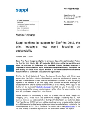 Fine Paper Europe


                                                                          Sappi Europe SA
                                                                          Chaussée de la Hulpe 154
                                                                          B-1170 Brussels
 For further information
 Elsa Mouillé                                                             Tel +32 (0)2 676 97 25
 Press & Media Relations Coordinator                                      www.sappi.com
 Tel: +32 2 676 97 25
 Mobile: +32 479 588 009
 Elsa.mouille@sappi.com



Media Release

Sappi confirms its support for EcoPrint 2012, the
print industry’s new event focusing on
sustainability
Brussels, June 13, 2012

Sappi Fine Paper Europe is delighted to announce its position as Education Partner
for EcoPrint 2012 (Berlin, 26 – 27 September 2012), the world’s first exhibition and
event 100% focused on sustainable print business. Ecoprint has been organized in
response to industry demand for an event dedicated to sustainability throughout the
print supply and value chain. Sappi’s decision to become Education Partner reflects
its commitment to sustainable production and regeneration.

Eric Van den Bruel, Marketing & Product Development Director, Sappi said, “We are very
excited about the EcoPrint initiative. Sustainability is core to the print industry in general, but
we need to work together to make sure that our industry is positioned as such. By bringing
together all the elements of the print supply chain, EcoPrint will facilitate exchange and
collaboration which is key to a strong sustainable future for our industry. Within Sappi, we are
building on our successful Positivity Campaign launched last year to develop a more
extensive sustainability focused website to capture all the efforts that we are making in that
area. We look forward to launching it in the Autumn.”

Sappi’s approach to sustainability is based on a holistic view of Planet, People and
Prosperity (3P’s). These values and commitments underpin everything they do, from
business decisions and processes to their dealings with stakeholders and customers. Sappi
Fine Paper Europe (SFPE) has been publicly reporting progress on sustainability initiatives
since 2008 as part of a global sustainability report issued annually by Sappi Limited after the
financial year-end. In 2012, Sappi Fine Paper Europe launched its own regional report for the
first time, allowing for a deeper regional focus that reflects local markets and aspects.
 