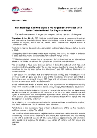 PRESS RELEASE:
FEP Holdings Limited signs a management contract with
Swiss International for Sagana Resort
The 146-room resort is expected to open before the end of the year.
Thursday, 4 July 2019… FEP Holdings Limited today signed a management contract
with international hospitality group Swiss International Hotels & Resorts to operate its
property in Sagana, which will be named Swiss International Sagana Resort &
Conference Centre.
The hotel is nearing its construction completion and is scheduled to open before the end
of 2019.
Strategically located along the Nairobi-Nyeri Highway, in Sagana, the Resort is expected
to boost both leisure and conference tourism in the Mt Kenya circuit.
FEP Holdings started construction of the property in 2014 and put out an international
tender in December 2018 to get the right partner to run the four star resort.
“We are excited to have found the right partner in Swiss International which has a rich
experience in the hospitality sector. We are now working together to ensure the Resort is
completed in time to open before this Christmas,” said FEP Holdings Chairman, Mr.
James Kaguchia.
“I can assure our investors that the transformation journey the reconstituted board
promised is still on going and this is one of the milestones. We remain committed to
delivering on our turnaround strategy FEP Mpya and attracting an international partner
like this is a sign some strides are being made.”
Swiss International Hotels & Resorts has a rich experience in the hospitality industry
since 1980, operating in 15 countries across Africa, Europe, Middle East and South Asia.
“We are delighted to be in Kenya, it is one of the markets we have had our eyes on and
we want to thank our partners FEP for their trust in us. In 2016, Swiss International also
signed a development and management agreement Mlima Holiday Homes for the 180
room & suites Swiss International Golf, Spa & Conference Resort Mount Kenya. The final
development is currently underway.
We are looking to open other properties in the country and have several in the pipeline,”
said Swiss International CEO & President Henri Kennedie.
“We believe in this market and have a vision to become one of the top five hospitality
and leisure group in Africa,” he added.
The 146-room Swiss International Sagana Resort & Conference Centre will offer modern
conferencing facilities with a capacity of 800 people, two board rooms and two meeting
rooms with a combined capacity of 80 people. Situated approximately 100 kilometres
from Nairobi it is expected to attract a wide range of visitors both for leisure and
business.
END
 