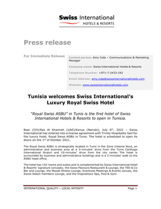 INTERNATIONAL QUALITY – LOCAL AFFINITY Page 1
Press release
For Immediate Release
Tunisia welcomes Swiss International’s
Luxury Royal Swiss Hotel
“Royal Swiss ASBU” in Tunis is the first hotel of Swiss
International Hotels & Resorts to open in Tunisia.
Baar (CH)/Ras Al Khaimah (UAE)/Kenya (Nairobi), July 6th
, 2021 – Swiss
International has entered into a license agreement with Trinity Hospitality Sarl for
the luxury hotel, Royal Swiss ASBU in Tunis. The hotel is scheduled to open its
doors on the 1st
of October 2021.
The Royal Swiss ASBU is strategically located in Tunis in the Zone Urbaine Nord, an
administrative and business area at a 5-minutes’ drive from the Tunis Carthage
International Airport and 10-minutes’ drive from the city center. The hotel is
surrounded by business and administrative buildings and is a 2-minutes’ walk to the
ASBU head office.
The hotel has 142 rooms and suites and is complemented by Swiss International Hotel
& Resorts’ signature concepts; the Swiss Flavours Restaurant & Lounge, the TED & Co
Bar and Lounge, the Moods Shisha Lounge, Eventives Meetings & Events venues, the
Swiss-Select members Lounge, and the Inspirations Spa, Pool & Gym.
Contact person: Amy Inda – Communications & Marketing
Manager
Company name: Swiss International Hotels & Resorts
Telephone Number: +971-7-2433-242
Email Address: amy.inda@swissinternationalhotels.com
Website: www.swissinternationalhotels.com
 