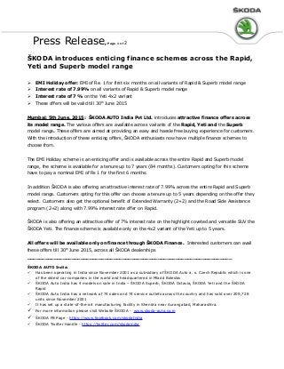 Press Release, Page 1 of 2
ŠKODA introduces enticing finance schemes across the Rapid,
Yeti and Superb model range
 EMI Holiday offer: EMI of Re. 1 for first six months on all variants of Rapid & Superb model range
 Interest rate of 7.99% on all variants of Rapid & Superb model range
 Interest rate of 7 % on the Yeti 4x2 variant
 These offers will be valid till 30th
June 2015
Mumbai: 5th June, 2015: ŠKODA AUTO India Pvt Ltd. introduces attractive finance offers across
its model range. The various offers are available across variants of the Rapid, Yeti and the Superb
model range. These offers are aimed at providing an easy and hassle free buying experience for customers.
With the introduction of these enticing offers, ŠKODA enthusiasts now have multiple finance schemes to
choose from.
The EMI Holiday scheme is an enticing offer and is available across the entire Rapid and Superb model
range, the scheme is available for a tenure up to 7 years (84 months). Customers opting for this scheme
have to pay a nominal EMI of Rs 1 for the first 6 months.
In addition ŠKODA is also offering an attractive interest rate of 7.99% across the entire Rapid and Superb
model range. Customers opting for this offer can choose a tenure up to 5 years depending on the offer they
select. Customers also get the optional benefit of Extended Warranty (2+2) and the Road Side Assistance
program (2+2) along with 7.99% interest rate offer on Rapid.
ŠKODA is also offering an attractive offer of 7% interest rate on the highlight coveted and versatile SUV the
ŠKODA Yeti. The finance scheme is available only on the 4x2 variant of the Yeti up to 5 years.
All offers will be available only on finance through ŠKODA Finance. Interested customers can avail
these offers till 30th
June 2015, across all ŠKODA dealerships
_____________________________________________________________________
ŠKODA AUTO India:
 Has been operating in India since November 2001 as a subsidiary of ŠKODA Auto a. s. Czech Republic which is one
of the oldest car companies in the world and headquartered in Mladá Boleslav
 ŠKODA Auto India has 4 models on sale in India – ŠKODA Superb, ŠKODA Octavia, ŠKODA Yeti and the ŠKODA
Rapid
 ŠKODA Auto India has a network of 74 sales and 74 service outlets across the country and has sold over 209,728
units since November 2001
 It has set up a state-of-the-art manufacturing facility in Shendra near Aurangabad, Maharashtra.
 For more information please visit Website ŠKODA - www.skoda-auto.co.in
 ŠKODA FB Page - https://www.facebook.com/skodaIndia
 ŠKODA Twitter Handle - https://twitter.com/skodaindia
 