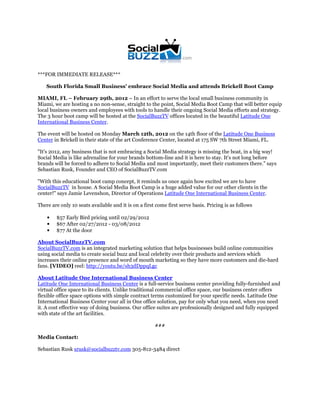 ***FOR IMMEDIATE RELEASE***

    South Florida Small Business' embrace Social Media and attends Brickell Boot Camp

MIAMI, FL – February 29th, 2012 – In an effort to serve the local small business community in
Miami, we are hosting a no non-sense, straight to the point, Social Media Boot Camp that will better equip
local business owners and employees with tools to handle their ongoing Social Media efforts and strategy.
The 3 hour boot camp will be hosted at the SocialBuzzTV offices located in the beautiful Latitude One
International Business Center.

The event will be hosted on Monday March 12th, 2012 on the 14th floor of the Latitude One Business
Center in Brickell in their state of the art Conference Center, located at 175 SW 7th Street Miami, FL.

"It's 2012, any business that is not embracing a Social Media strategy is missing the boat, in a big way!
Social Media is like adrenaline for your brands bottom-line and it is here to stay. It's not long before
brands will be forced to adhere to Social Media and most importantly, meet their customers there." says
Sebastian Rusk, Founder and CEO of SocialBuzzTV.com

"With this educational boot camp concept, it reminds us once again how excited we are to have
SocialBuzzTV in house. A Social Media Boot Camp is a huge added value for our other clients in the
center!" says Jamie Levenshon, Director of Operations Latitude One International Business Center.

There are only 10 seats available and it is on a first come first serve basis. Pricing is as follows

    •   $57 Early Bird pricing until 02/29/2012
    •   $67 After 02/27/2012 - 03/08/2012
    •   $77 At the door

About SocialBuzzTV.com
SocialBuzzTV.com is an integrated marketing solution that helps businesses build online communities
using social media to create social buzz and local celebrity over their products and services which
increases their online presence and word of mouth marketing so they have more customers and die-hard
fans. [VIDEO] reel: http://youtu.be/sh3dDppqLgc

About Latitude One International Business Center
Latitude One International Business Center is a full-service business center providing fully-furnished and
virtual office space to its clients. Unlike traditional commercial office space, our business center offers
flexible office space options with simple contract terms customized for your specific needs. Latitude One
International Business Center your all in One office solution, pay for only what you need, when you need
it. A cost effective way of doing business. Our office suites are professionally designed and fully equipped
with state of the art facilities.

                                                      ###

Media Contact:

Sebastian Rusk srusk@socialbuzztv.com 305-812-3484 direct
 