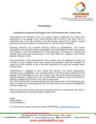 Press Release
YouthHubAfrica Celebrates the Passage of the ‘Child Protection Bill’ In Sokoto State.
YouthHubAfrica and members of the civil society coalition congratulate the Sokoto state
government on the passage of the ‘Child Protection Bill’ into law in the state. This is a
remarkable step in the right direction as the bill recently passed the 3rd reading, awaiting
assent by the Executive Governor of Sokoto state- Rt. Hon Aminu Waziri Tambuwal.
Following continuous and relentless advocacy efforts by YouthHubAfrica, Civil Society
Organisations and concerned citizens, the passage of the ‘Child Rights Bill’ whose nomenclature
was changed to the ‘Child Protection Bill’ by the state house of Assembly is a requisite and
laudable step towards the domestication of the Child Rights Act, adopted by the Federal
Republic of Nigeria in 2003.
The domestication of the Child protection bill in Sokoto state will safeguard the rights and
privileges of every Nigerian child, ensure parents and guardians fulfill their obligation to
protect the child, prioritise access to education especially for the girl-child amongst several
other demands.
YouthHubAfrica is delighted to have worked with partners, Civil Society Organisations,
Non-state actors, Stakeholders, and concerned citizens in the last 4 years to advocate for the
passage of the Child Rights Act into law in Sokoto state. We further urge His Excellency, the
Executive Governor of Sokoto state - Rt. Hon Aminu Waziri Tambuwal to sign this bill into law,
speedily to safeguard the future of every child in sokoto state.
The ‘Child Protection Bill’ once domesticated will place Sokoto state as the 27th state to have
taken a worthy step, thereby setting the pace for other states yet to pass the Child Rights Bill
into law to follow suit.
While we await this necessary action by the Executive governor of Sokoto state, We extend a
hearty Congratulations to the good people of Sokoto state.
Signed
Rotimi Olawale
For YouthHubAfrica
For more inquiries, please contact Ejura Adama, 07034937582, ejura@youthhubafrica.org
 