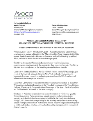   	
  
	
  
	
  
	
  
	
  
For	
  Immediate	
  Release	
  
Media	
  Contact:	
  	
  
	
  
	
  
	
  
	
  
General	
  Information:	
  
Brittany	
  Hutt	
   	
  
	
  
	
  
	
  
	
  
Caryn	
  Laermer	
  
Director	
  of	
  Marketing	
  Communications	
  
	
  
Senior	
  Manager,	
  Quality	
  Consortium	
  
Brittany.hutt@theavocagroup.com	
   	
  
	
  
caryn.laermer@theavocagroup.com	
  
610-­‐212-­‐1230	
  	
  
	
  
	
  
	
  
	
  
609-­‐799-­‐0511	
  
	
  
	
  
PATRICIA LEUCHTEN NAMED FINALIST IN
10th ANNUAL STEVIE® AWARDS FOR WOMEN IN BUSINESS
	
  
Stevie Award Winners to Be Announced in New York on November 8
Princeton, New Jersey – October 11th, 2013 – Avoca founder and CEO, Patricia
Leuchten, was named a Finalist in the ‘Maverick of the Year‘ category in the 10th
annual Stevie® Awards for Women in Business, and will ultimately be a Gold,
Silver, or Bronze Stevie Award winner in the program.
The Stevie Awards for Women in Business honor women executives,
entrepreneurs, employees and the companies they run – worldwide. The Stevie
Awards have been hailed as the world’s premier business awards.
Gold, Silver and Bronze Stevie Award winners will be announced during a gala
event at the Marriott Marquis Hotel in New York on Friday, November 8.
Nominated women executives and entrepreneurs from the U.S.A and several
other countries are expected to attend.
More than 1,200 entries were submitted this year for consideration in more than
90 categories, including Executive of the Year, Entrepreneur of the Year, Women
Helping Women, and Communications Campaign of the Year. Patricia Leuchten
is a Finalist in the ‘Maverick of the Year’ category.
The basis of Patricia’s nomination was in the formation of The Avoca Quality
Consortium, where Patty recognized a need for more collaboration in the
industry and decided that her company could be be the catalyst for industry
change. The Consortium brings many of the industry’s top clinical outsourcing
leaders from pharmaceutical, biotech and clinical research organizations together
to collaborate in best practice approaches to quality management in outsourced
clinical research.

 