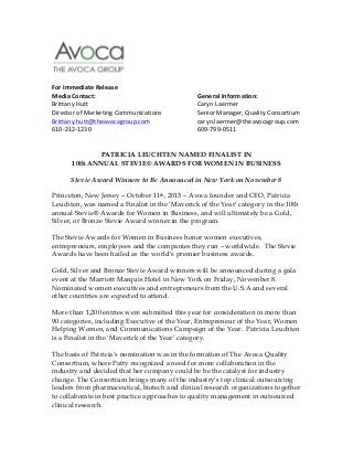   	
  
	
  
	
  
	
  
	
  
For	
  Immediate	
  Release	
  
Media	
  Contact:	
  	
  
	
  
	
  
	
  
	
  
General	
  Information:	
  
Brittany	
  Hutt	
   	
  
	
  
	
  
	
  
	
  
Caryn	
  Laermer	
  
Director	
  of	
  Marketing	
  Communications	
  
	
  
Senior	
  Manager,	
  Quality	
  Consortium	
  
Brittany.hutt@theavocagroup.com	
   	
  
	
  
caryn.laermer@theavocagroup.com	
  
610-­‐212-­‐1230	
  	
  
	
  
	
  
	
  
	
  
609-­‐799-­‐0511	
  
	
  
	
  
PATRICIA LEUCHTEN NAMED FINALIST IN
10th ANNUAL STEVIE® AWARDS FOR WOMEN IN BUSINESS
	
  
Stevie Award Winners to Be Announced in New York on November 8
Princeton, New Jersey – October 11th, 2013 – Avoca founder and CEO, Patricia
Leuchten, was named a Finalist in the ‘Maverick of the Year‘ category in the 10th
annual Stevie® Awards for Women in Business, and will ultimately be a Gold,
Silver, or Bronze Stevie Award winner in the program.
The Stevie Awards for Women in Business honor women executives,
entrepreneurs, employees and the companies they run – worldwide. The Stevie
Awards have been hailed as the world’s premier business awards.
Gold, Silver and Bronze Stevie Award winners will be announced during a gala
event at the Marriott Marquis Hotel in New York on Friday, November 8.
Nominated women executives and entrepreneurs from the U.S.A and several
other countries are expected to attend.
More than 1,200 entries were submitted this year for consideration in more than
90 categories, including Executive of the Year, Entrepreneur of the Year, Women
Helping Women, and Communications Campaign of the Year. Patricia Leuchten
is a Finalist in the ‘Maverick of the Year’ category.
The basis of Patricia’s nomination was in the formation of The Avoca Quality
Consortium, where Patty recognized a need for more collaboration in the
industry and decided that her company could be be the catalyst for industry
change. The Consortium brings many of the industry’s top clinical outsourcing
leaders from pharmaceutical, biotech and clinical research organizations together
to collaborate in best practice approaches to quality management in outsourced
clinical research.

 