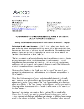   	
  
	
  
	
  
For	
  Immediate	
  Release	
  
Media	
  Contact:	
  	
  
	
  
	
  
	
  
Brittany	
  Hutt	
   	
  
	
  
	
  
	
  
Director	
  of	
  Marketing	
  Communications	
  
Brittany.hutt@theavocagroup.com	
   	
  
610-­‐212-­‐1230	
  	
  
	
  
	
  
	
  
	
  

	
  

	
  

	
  
	
  
	
  
	
  
	
  

General	
  Information:	
  
Caryn	
  Laermer	
  
Senior	
  Manager,	
  Quality	
  Consortium	
  
caryn.laermer@theavocagroup.com	
  
609-­‐799-­‐0511	
  

	
  
PATRICIA	
  LEUCHTEN	
  WINS	
  BRONZE	
  STEVIE®	
  AWARD	
  IN	
  2013	
  STEVIE	
  
AWARDS	
  FOR	
  WOMEN	
  IN	
  BUSINESS	
  
Industry leader in pharmaceutical clinical trials honored in “Maverick” category
	
  

Princeton,	
  New	
  Jersey	
  –	
  November	
  12,	
  2013	
  –Patricia	
  Leuchten, founder	
  and	
  
CEO	
  of	
  pharmaceutical	
  consulting	
  and	
  survey	
  research	
  firm	
  The	
  Avoca	
  Group, has
been named the winner of a Bronze Stevie® Award in the ‘Maverick of the Year’
category. Leuchten accepted the award at the 10th annual Stevie Awards for
Women in Business held in New York City.
The Stevie Awards for Women in Business are the world’s top honors for female
entrepreneurs, executives, employees and the organizations they run. All
individuals and organizations worldwide are eligible to submit nominations –
public and private, for-profit and non-profit, large and small. The 2013 awards
received entries from 18 nations and territories.
Nicknamed the Stevies for the Greek word for “crowned,” the awards were
presented to winners during a sold-out event at the Marriott Marquis Hotel in
New York City.
More than 1,200 nominations from organizations of all sizes and in virtually
every industry were submitted this year for consideration in a wide range of
categories, including Entrepreneur of the Year, Executive of the Year, Company
of the Year, Mentor of the Year, Women Helping Women, and Communications
Campaign of the Year, among others. Patricia Leuchten won in the ‘Maverick of
the Year’ category.
Leuchten’s nomination was based on the formation of The Avoca Quality
Consortium. Recognizing a need for more collaboration to promote quality
within pharmaceutical clinical trials, Leuchten decided in 2011 that her company
could be the catalyst for industry change. The new Consortium brings many of

 