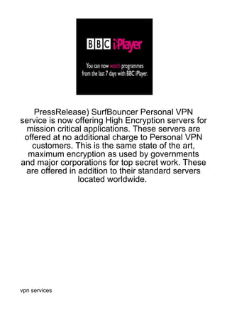 PressRelease) SurfBouncer Personal VPN
service is now offering High Encryption servers for
  mission critical applications. These servers are
 offered at no additional charge to Personal VPN
   customers. This is the same state of the art,
  maximum encryption as used by governments
and major corporations for top secret work. These
 are offered in addition to their standard servers
                 located worldwide.




vpn services
 