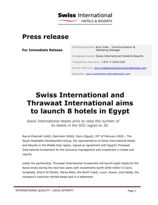 INTERNATIONAL QUALITY – LOCAL AFFINITY Page 1
Press release
For Immediate Release
Swiss International and
Thrawaat International aims
to launch 8 hotels in Egypt
Swiss International Hotels aims to raise the number of
its hotels in the GCC region to 30.
Ras al Khaimah (UAE), Dammam (KSA), Cairo (Egypt), 25th
of February 2020 – The
Saudi Hospitality Development Group, the representative of Swiss International Hotels
and Resorts in the Middle East region, signed an agreement with Egypt’s Thrawaat
International Investment for the exclusive management and investment in hotels and
resorts.
Under the partnership, Thrawaat International Investment will launch eight hotels for the
Swiss brand during the next two years with investments worth $450 million in Cairo,
Hurghada, Sharm El Sheikh, Marsa Alam, the North Coast, Luxor, Aswan, and Galala, the
company’s chairman Ahmed Awad said in a statement.
Contact person: Amy Inda – Communication &
Marketing Manager
Company name: Swiss International Hotels & Resorts
Telephone Number: +971-7-2433-242
Email Address: amy.inda@swissinternationalhotels.com
Website: www.swissinternationalhotels.com
 