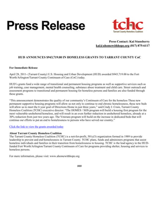 Press Release
                                                                                  Press Contact: Kai Stansberry
                                                                           kai@ahomewithhope.org (817) 875-6117


       HUD ANNOUNCES $943,719.00 IN HOMELESS GRANTS TO TARRANT COUNTY CoC


For Immediate Release

April 28, 2011- (Tarrant County) U.S. Housing and Urban Development (HUD) awarded $943,719.00 to the Fort
Worth/Arlington/Tarrant County Continuum of Care (CoC) today.

HUD’s grants fund a wide range of transitional and permanent housing programs as well as supportive services such as
job training, case management, mental health counseling, substance abuse treatment and child care. Street outreach and
assessment programs to transitional and permanent housing for homeless persons and families are also funded through
these grants.

“This announcement demonstrates the quality of our community’s Continuum of Care for the homeless These new
permanent supportive housing programs will allow us not only to continue to end chronic homelessness, these new beds
will allow us to meet the 6 year goal of Directions Home in just three years,” said Cindy J. Crain, Tarrant County
Homeless Coalition (TCHC) executive director. “The HOMES / SOS program will build a housing first program for the
most vulnerable unsheltered homeless, and will result in an even further reduction in unsheltered homeless, already at a
30% reduction from just two years ago. The Veterans program will build on the increase in dedicated beds that will
continue our efforts to put an end to homelessness to persons who have served our country.”

Click the link to view the grants awarded today

About Tarrant County Homeless Coalition
The Tarrant County Homeless Coalition (TCHC) is a not-for-profit, 501c(3) organization formed in 1989 to provide
leadership to prevent and end homelessness in Tarrant County. TCHC plans, funds and administers programs that assist
homeless individuals and families in their transition from homelessness to housing. TCHC is the lead agency in the HUD-
funded Fort Worth/Arlington/Tarrant County Continuum of Care for programs providing shelter, housing and services to
homeless persons.

For more information, please visit: www.ahomewithhope.org


                                                           ###
 