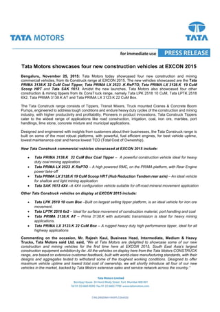 CINL28920MH1945PLC004520
Tata Motors showcases four new construction vehicles at EXCON 2015
Bengaluru, November 25, 2015: Tata Motors today showcased four new construction and mining
commercial vehicles, from its Construck range at EXCON 2015. The new vehicles showcased are the Tata
PRIMA 3138.K 32 CuM Coal Tipper, Tata PRIMA LX 2523 .K RePTO, Tata PRIMA LX 3128.K 19 CuM
Scoop HRT and Tata SAK 1613. Amidst the new launches, Tata Motors also showcased four other
construction & mining tippers from its ConsTruck range, namely Tata LPK 2518 10 CuM, Tata LPTK 2518
6X2, Tata PRIMA 3138.K AT and Tata PRIMA LX 3123.K 22 CuM Box.
The Tata Construck range consists of Tippers, Transit Mixers, Truck mounted Cranes & Concrete Boom
Pumps, engineered to address tough conditions and endure heavy duty cycles of the construction and mining
industry, with higher productivity and profitability. Pioneers in product innovations, Tata Construck Tippers
cater to the widest range of applications like road construction, irrigation, coal, iron ore, marbles, port
handlings, lime stone, concrete mixture and municipal applications.
Designed and engineered with insights from customers about their businesses, the Tata Construck range is
built on some of the most robust platforms, with powerful, fuel efficient engines, for best vehicle uptime,
lowest maintenance cost and hence lowest TCO (Total Cost of Ownership).
New Tata Construck commercial vehicles showcased at EXCON 2015 include:
 Tata PRIMA 3138.K 32 CuM Box Coal Tipper – A powerful construction vehicle ideal for heavy
duty coal mining application
 Tata PRIMA LX 2523 .K RePTO – A high powered RMC, on the PRIMA platform, with Rear Engine
power take-off
 Tata PRIMA LX 3128.K 19 CuM Scoop HRT (Hub Reduction Tandem rear axle) – An ideal vehicle
for shallow and light mining application
 Tata SAK 1613 4X4 –A 4X4 configuration vehicle suitable for off-road mineral movement application
Other Tata Construck vehicles on display at EXCON 2015 include:
 Tata LPK 2518 10 cum Box –Built on largest selling tipper platform, is an ideal vehicle for iron ore
movement.
 Tata LPTK 2518 6x2 – Ideal for surface movement of construction material, port handling and coal
 Tata PRIMA 3138.K AT – Prima 3138.K with automatic transmission is ideal for heavy mining
applications.
 Tata PRIMA LX 3123.K 22 CuM Box – A rugged heavy duty high performance tipper, ideal for all
highway applications
Commenting on the occasion, Mr. Rajesh Kaul, Business Head, Intermediate, Medium & Heavy
Trucks, Tata Motors said Ltd. said, “We at Tata Motors are delighted to showcase some of our new
construction and mining vehicles for the first time here at EXCON 2015, South East Asia’s largest
construction equipment exhibition by far. All the vehicles on display here from the Tata Motors CONSTRUCK
range, are based on extensive customer feedback, built with world-class manufacturing standards, with their
designs and aggregates tested to withstand some of the toughest working conditions. Designed to offer
maximum vehicle uptime and lowest total cost of ownership, we will shortly introduce all four of our new
vehicles in the market, backed by Tata Motors extensive sales and service network across the country.”
 