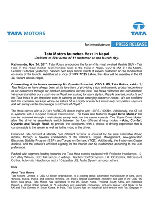 Tata Motors launches Hexa in Nepal
-Delivers to first batch of 11 customer on the launch day-
Kathmandu, Nov 24, 2017: Tata Motors announces the foray of its most awaited lifestyle SUV - Tata
Hexa in the Nepal market. Commencing retail of the Hexa in Nepal, CEO & MD of Tata Motors,
Guenter Butschek yesterday, handed over keys to first batch of eleven customer on the momentous
occasion of the launch. Available at a price of NPR 77.95 Lakhs, the Hexa will be available in the XT
4x4 variant across Nepal.
Commenting at the launch ceremony, Mr. Guenter Butschek, CEO & MD, Tata Motors, said – “At
Tata Motors we have always been at the fore-front of providing a rich and dynamic product experience
to our customers through our product innovations and the new Tata Hexa reinforces this commitment.
We understand that our customers in Nepal are aspiring for more stylish, lifestyle oriented products and
the Tata Hexa is an important step in catering to these emerging customer needs. We are confident
that this complete package will be an instant hit in a highly popular but immensely competitive segment
and will surely excite the new-age customers of Nepal."
The Hexa comes with a 2.2-litre VARICOR diesel engine with 156PS / 400Nm. Additionally, the XT 4x4
is available with a 6-speed manual transmission. The Hexa also features ‘Super Drive Modes’ that
can be activated through a well-placed rotary knob, on the center console. The ‘Super Drive Modes’
allow the driver to seamlessly switch between the four different driving modes – Auto, Comfort,
Dynamic and Rough Road, to provide the occupants with a choice of driving experience that is
customisable to the terrain as well as to the mood of the driver.
Enhanced ride comfort & stability over different terrains is ensured by the new selectable driving
modes, through a flawless combination of the vehicle’s Engine Management, new-generation
Electronic Stability Program (ESP) and Torque on Demand (TOD). Additionally, the Instrument Cluster
displays and the vehicle’s Ambient Lighting for the interior can be customized according to the user
preference.
Packed with segment-leading features the Tata Hexa comes equipped with Projector Headlamps, 19-
inch Alloy Wheels, LED Tail Lamps, 6 Airbags, Traction Control System, Hill Hold Control, Hill Descent
Control, Automatic Headlamps and a 10-speaker JBL Audio System amongst others.
Ends
About Tata Motors
Tata Motors Limited, a USD 42 billion organisation, is a leading global automobile manufacturer of cars, utility
vehicles, buses, trucks and defence vehicles. As India’s largest automobile company and part of the USD 100
billion Tata group, Tata Motors has operations in the UK, South Korea, Thailand, South Africa, and Indonesia
through a strong global network of 76 subsidiary and associate companies, including Jaguar Land Rover in the
UK and Tata Daewoo in South Korea. In India, Tata Motors has an industrial joint venture with Fiat. Engaged in
 