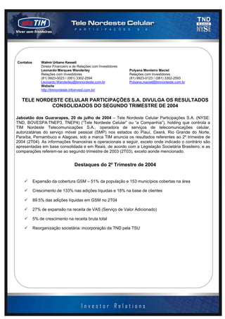 2003 - página 2 de 13



Contatos       Walmir Urbano Kesseli
               Diretor Financeiro e de Relações com Investidores
               Leonardo Marques Wanderley                          Polyana Monteiro Maciel
               Relações com Investidores                           Relações com Investidores
               (81) 9923-0023 / (081) 3302-2594                    (81) 9923-0123 / (081) 3302-2593
               Leonardo.Wanderley@timnordeste.com.br               Polyana.maciel@timnordeste.com.br
               Website
               http://timnordeste.infoinvest.com.br/


   TELE NORDESTE CELULAR PARTICIPAÇÕES S.A. DIVULGA OS RESULTADOS
             CONSOLIDADOS DO SEGUNDO TRIMESTRE DE 2004

Jaboatão dos Guararapes, 20 de julho de 2004 – Tele Nordeste Celular Participações S.A. (NYSE:
TND, BOVESPA:TNEP3, TNEP4) (“Tele Nordeste Celular” ou “a Companhia”), holding que controla a
TIM Nordeste Telecomunicações S.A., operadora de serviços de telecomunicações celular,
autorizatárias do serviço móvel pessoal (SMP) nos estados do Piauí, Ceará, Rio Grande do Norte,
Paraíba, Pernambuco e Alagoas, sob a marca TIM anuncia os resultados referentes ao 2º trimestre de
2004 (2T04). As informações financeiras e operacionais a seguir, exceto onde indicado o contrário são
apresentadas em base consolidada e em Reais, de acordo com a Legislação Societária Brasileiro, e as
comparações referem-se ao segundo trimestre de 2003 (2T03), exceto aonde mencionado.


                                    Destaques do 2º Trimestre de 2004


           Expansão da cobertura GSM – 51% da população e 153 municípios cobertas na área

           Crescimento de 133% nas adições líquidas e 18% na base de clientes

           89.5% das adições líquidas em GSM no 2T04

           27% de expansão na receita de VAS (Serviço de Valor Adicionado)

           5% de crescimento na receita bruta total

           Reorganização societária: incorporação da TND pela TSU
 