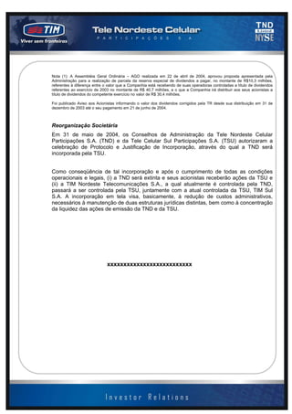 2003 - página 9 de 13


Nota (1): A Assembléia Geral Ordinária – AGO realizada em 22 de abril de 2004, aprovou proposta apresentada pela
Administração para a realização de parcela da reserva especial de dividendos a pagar, no montante de R$10,3 milhões,
referentes à diferença entre o valor que a Companhia está recebendo de suas operadoras controladas a título de dividendos
referentes ao exercício de 2003 no montante de R$ 40,7 milhões, e o que a Companhia irá distribuir aos seus acionistas a
título de dividendos do competente exercício no valor de R$ 30,4 milhões.

Foi publicado Aviso aos Acionistas informando o valor dos dividendos corrigidos pela TR desde sua distribuição em 31 de
dezembro de 2003 até o seu pagamento em 21 de junho de 2004.



Reorganização Societária
Em 31 de maio de 2004, os Conselhos de Administração da Tele Nordeste Celular
Participações S.A. (TND) e da Tele Celular Sul Participações S.A. (TSU) autorizaram a
celebração de Protocolo e Justificação de Incorporação, através do qual a TND será
incorporada pela TSU.


Como conseqüência de tal incorporação e após o cumprimento de todas as condições
operacionais e legais, (i) a TND será extinta e seus acionistas receberão ações da TSU e
(ii) a TIM Nordeste Telecomunicações S.A., a qual atualmente é controlada pela TND,
passará a ser controlada pela TSU, juntamente com a atual controlada da TSU, TIM Sul
S.A. A incorporação em tela visa, basicamente, à redução de custos administrativos,
necessários à manutenção de duas estruturas jurídicas distintas, bem como à concentração
da liquidez das ações de emissão da TND e da TSU.




                              xxxxxxxxxxxxxxxxxxxxxxxxxx
 