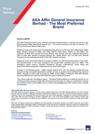 January 20th
, 2012
AXA Affin General Insurance
Berhad - The Most Preferred
Brand
KUALA LUMPUR
AXA Affin General Insurance was conferred The Most Preferred Brand in General Insurance at The
BrandLaureate SMEs Best Brand Awards 2011. The award ceremony was held on January 12th
,
2012 at the Sunway Resort Hotel & Spa.
Present to receive the award from The BrandLaureate Woman of the Year 2011,YBhg Datuk Jalilah
Baba, Director General of MIDA was YBhg Admiral Datuk Mohd. Ramly bin Abu Bakar, the
Chairman of AXA Affin General Insurance Berhad. Also present were Mr. Jahanath Muthusamy,
CEO of AXA Affin General Insurance Berhad; Ms. Gaelle Olivier, CEO of AXA Asia General
Insurance and the management staff of AXA Affin General Insurance.
Organized by the Asia Pacific Brands Foundation (APBF), the only branding foundation in the world,
The BrandLaureate is the most prestigious and sought after branding award for SMEs. This
prestigious award honours branding excellence amongst multinationals, public listed and
government linked companies in Malaysia and the Asia Pacific region.
Included in The BrandLaureate – SMEs Chapter Awards 2011 was The Masters Awards that was
honored to large corporations/association whose services or products have facilitated the growth of
SMEs. Through an online poll conducted by APBF among SMEs in Malaysia, AXA Affin General
Insurance Berhad was voted the most preferred brand in general insurance.
Thus, being conferred The Masters Award – The Most Preferred Brand is a defining moment as it is
a testimony of the success of AXA Affin General Insurance brand. It is also an endorsement of being
the preferred choice among SMEs and is a further acknowledgement of the brand's value, strength
and character.
About AXA Affin General Insurance :
AXA Affin General Insurance Berhad is a joint venture between AXA Group and Affin Holdings Berhad, one of the leading
financial services providers in Malaysia. We were incorporated in Malaysia on July 12th
, 1975 as a licensed general insurance
company. Prior to that, companies that now form part of the AXA Group operated in Malaysia for a period stretching back to
1874. AXA Affin has been focusing on growth in Malaysia and is one of the most profitable in the insurance industry. We
employ about 700 people in 20 offices all over Malaysia, and services more than 300,000 customers through nearly 3000
agents.
With over 130 years of experience in Malaysia, we have expertise in personal, business and health insurances. Our product
range includes Motor, Household, Health, Accidental and Travel Insurance for individual customers as well as comprehensive
plans specially designed for SME businesses. In addition, we provide insurance services in specialist fields such as Marine and
Trade Credit Insurance.
Contact:
Corporate Communications
Tengku Azrawati Tengku Arshad Chuah Peg Gie
Corporate Communications Manager Communications Executive
Tel: (603) 2170 8425 Tel: (603) 2170 8218
Email: azrawati.arshad@axa.com.my Email: peggie.chuah@axa.com.my
Press
Release
 