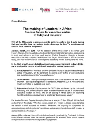 Press Release
The making of Leaders in Africa:
Success factors for executive leaders
of today and tomorrow
70% of the Millennials in Africa expect to achieve a role in the C-suite during
their working life. How can today's leaders leverage the Gen Y's ambitions and
sustain them over the long-term?
Abidjan, March, 21st 2016 – On the occasion of the 2016 edition of the Africa CEO
Forum, Mazars, the integrated and independent international organisation specialising
in audit and advisory services, and Morgan Philips Executive Search, a human
resources consulting company, reveal what has forged the success of African leaders
today, and how Millennials will challenge the leadership model as they take the reins.
In the high-growth, unpredictable African business environment, today’s CEOs
put a twist on the classic principles of leadership needed to succeed:
1) Resourcefulness: Whereas creative problem-solving in developed countries is
called “innovation,” on the continent, the same ability to find creative solutions
in a frugal environment is “resourcefulness.”
2) Team-Builder: The myth of the providential man – the leader of the tribe or the
shaman – belongs to the past and to caricature. Modern CEOs in Africa are very
much committed to succeed as a team.
3) Ego under Control: Ego is part of the CEO’s job, reinforced by the culture of
hierarchy. Yet, too much ego is seen as the number one cause of failure for top
executive leaders in Africa. The art of leading in Africa comes in balancing
humility with the audaciousness to challenge “business as usual.”
For Marion Navarre, Deputy Managing Director at Morgan Philips Africa & Middle East
and author of this study: “Whether expats, locals or « repats », these characteristics
are critical to their success as leaders. Moreover, the capacity of companies to
recognise these skills in potential candidates and develop them in their staff, creates a
real competitive advantage. "
African Millennials want to contribute to the dynamic growth of the Continent, but they
have different drivers than the current generation of leaders/CEOs, which means
companies need to rethink strategies to engage them.
 