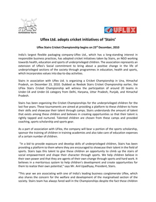 Uflex Ltd. adopts cricket initiatives of ‘Stairs’
              Uflex Stairs Cricket Championship begins on 23rd December, 2010

India's largest flexible packaging company-Uflex Ltd., which has a long-standing interest in
responsible business practices, has adopted cricket initiatives taken by Stairs, an NGO working
towards health, education and sports of underprivileged children. The association represents an
extension of Uflex’s Social commitment to bring about a positive change in the life of
underprivileged sections of the society through programmes in education, health and sports,
which incorporates values into day-to-day activities.

Stairs in association with Uflex Ltd. is organizing a Cricket Championship in Una, Himachal
Pradesh, on December 23, 2010. Dubbed as Reebok Stairs Cricket Championship earlier, the
UFlex Stairs Cricket Championship will witness the participation of around 20 teams in
Under-14 and Under-16 category from Delhi, Haryana, Uttar Pradesh, Punjab, and Himachal
Pradesh.

Stairs has been organizing the Cricket Championships for the underprivileged children for the
last five years. These tournaments are aimed at providing a platform to these children to hone
their skills and showcase their talent through camps. Stairs understands the amount of talent
that exists among these children and believes in creating opportunities so that their talent is
rightly tapped and nurtured. Talented children are chosen from these camps and provided
coaching, sports scholarship and sports gear.

As a part of association with UFlex, the company will bear a portion of the sports scholarship,
sponsor the training of children in training academies and also take care of education expenses
of a certain number of children.

 “In a bid to provide exposure and develop skills of underprivileged children, Stairs has been
providing a platform to them where they are encouraged to showcase their talent in the field of
sports. Stairs taps this talent to give these children an opportunity to climb up the stairs of
social empowerment and shape their character through sports. We help children believe in
their own power and that they are agents of their own change through sports and hard work. It
believes in a meritorious system to help children's development and create opportunities for
them to realize their own potential,” says Mr. Anil Upadhyay, President, Stairs.

“This year we are associating with one of India’s leading business conglomerate Uflex, which
also shares the concern for the welfare and development of the marginalised section of the
society. Stairs team has always fared well in the Championships despite the fact these children
 