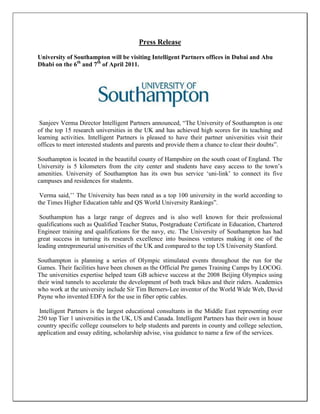 Press Release

University of Southampton will be visiting Intelligent Partners offices in Dubai and Abu
Dhabi on the 6th and 7th of April 2011.




 Sanjeev Verma Director Intelligent Partners announced, “The University of Southampton is one
of the top 15 research universities in the UK and has achieved high scores for its teaching and
learning activities. Intelligent Partners is pleased to have their partner universities visit their
offices to meet interested students and parents and provide them a chance to clear their doubts”.

Southampton is located in the beautiful county of Hampshire on the south coast of England. The
University is 5 kilometers from the city center and students have easy access to the town’s
amenities. University of Southampton has its own bus service ‘uni-link’ to connect its five
campuses and residences for students.

 Verma said,’’ The University has been rated as a top 100 university in the world according to
the Times Higher Education table and QS World University Rankings”.

 Southampton has a large range of degrees and is also well known for their professional
qualifications such as Qualified Teacher Status, Postgraduate Certificate in Education, Chartered
Engineer training and qualifications for the navy, etc. The University of Southampton has had
great success in turning its research excellence into business ventures making it one of the
leading entrepreneurial universities of the UK and compared to the top US University Stanford.

Southampton is planning a series of Olympic stimulated events throughout the run for the
Games. Their facilities have been chosen as the Official Pre games Training Camps by LOCOG.
The universities expertise helped team GB achieve success at the 2008 Beijing Olympics using
their wind tunnels to accelerate the development of both track bikes and their riders. Academics
who work at the university include Sir Tim Berners-Lee inventor of the World Wide Web, David
Payne who invented EDFA for the use in fiber optic cables.

 Intelligent Partners is the largest educational consultants in the Middle East representing over
250 top Tier 1 universities in the UK, US and Canada. Intelligent Partners has their own in house
country specific college counselors to help students and parents in county and college selection,
application and essay editing, scholarship advise, visa guidance to name a few of the services.
 