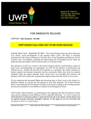  
Chairman: Mr. Ezechiel » Political Leader: Mr. Allen Chastanet » General Secretary: Mr. Oswald Augustin
Upstairs AF Valmont,
Rodney Bay, Gros Islet,
P.O. Box RB 2497,
Gros Islet, Saint Lucia
  
  
  
FOR IMMEDIATE RELEASE
CONTACT: Allen Chastanet - 722-4200
  
UWP  ISSUES  CALL  FOR  LIAT  TO  BE  OVER-­HAULED    
  
Castries, Saint Lucia September 25, 2013 The United Workers Party has been following,
very closely, recent developments in the regional airline, LIAT. The Party is extremely
concerned over the silence of Minister of Tourism, Hon. Lorne Theophilus and Minister of Civil
Aviation, Hon. Alva Baptiste regarding the deteriorating and sub-standard service which the
airline has been providing to Saint Lucian travelers over the past weeks.
The operations of LIAT are critical to the tourism industry and the overall business market of
Saint Lucia; notwithstanding, our dependency on LIAT for the delivery of professional and
efficient service. Despite the fact that LIAT operates as a monopoly, the Airline continues to
burden regional Governments financially and has consistently fallen short from the required
standards which the market demands. Saint Lucians have over-extended their patience and
tolerance with LIAT without the commensurate improvements from the Airline in its services.
We are suspicious that decreased flights and increasing fares to Saint Lucia by the Airline is a
deliberate attempt at coercing the Government to meet their demands. The United Workers
Party is concerned that the Government of Saint Lucia may be yielding to the existing pressures
and may have decided to invest Millions of dollars in the beleaguered Airline.
UWP Leader, Allen Chastanet, in commenting on the suggestion that the Government of Saint
Lucia may be seeking to invest Millions in LIAT, stated the following:
Administration to exercise prudence in ensuring that the use of tax-payers monies should only
be applied towards financially successful ventures. At this stage we are not convinced that
 