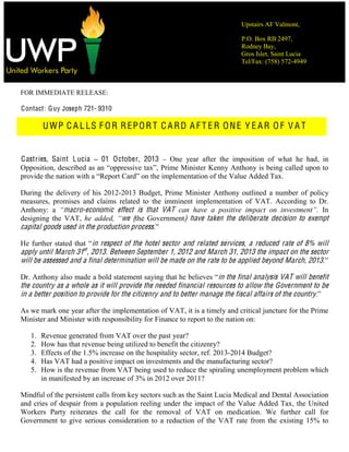Upstairs AF Valmont,
P.O. Box RB 2497,
Rodney Bay,
Gros Islet, Saint Lucia
Tel/Fax: (758) 572-4949
FOR IMMEDIATE RELEASE:
Contact: Guy Joseph 721- 9310
UWP C A L LS F OR REPORT C ARD A F T ER ONE Y E AR O F V A T
Castries, Saint Lucia 01 October, 2013 One year after the imposition of what he had, in
Opposition, desc
the Value Added Tax.
During the delivery of his 2012-2013 Budget, Prime Minister Anthony outlined a number of policy
measures, promises and claims related to the imminent implementation of VAT. According to Dr.
Anthony: a macro-economic effect is that VAT In
designing the VAT, we (the Government) have taken the deliberate decision to exempt
capital goods used in the production process
in respect of the hotel sector and related services, a reduced rate of 8% will
apply until March 31st
, 2013. Between September 1, 2012 and March 31, 2013 the impact on the sector
will be assessed and a final determination will be made on the rate to be applied beyond March, 2013.
in the final analysis VAT will benefit
the country as a whole as it will provide the needed financial resources to allow the Government to be
in a better position to provide for the citizenry and to better manage the fiscal affairs of the country.
As we mark one year after the implementation of VAT, it is a timely and critical juncture for the Prime
Minister and Minister with responsibility for Finance to report to the nation on:
1. Revenue generated from VAT over the past year?
2. How has that revenue being utilized to benefit the citizenry?
3. Effects of the 1.5% increase on the hospitality sector, ref. 2013-2014 Budget?
4. Has VAT had a positive impact on investments and the manufacturing sector?
5. How is the revenue from VAT being used to reduce the spiraling unemployment problem which
in manifested by an increase of 3% in 2012 over 2011?
Mindful of the persistent calls from key sectors such as the Saint Lucia Medical and Dental Association
and cries of despair from a population reeling under the impact of the Value Added Tax, the United
Workers Party reiterates the call for the removal of VAT on medication. We further call for
Government to give serious consideration to a reduction of the VAT rate from the existing 15% to
 