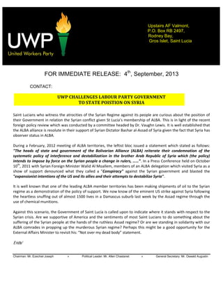  
Chairman: Mr. Ezechiel Joseph » Political Leader: Mr. Allen Chastanet » General Secretary: Mr. Oswald Augustin
Upstairs AF Valmont,
P.O. Box RB 2497,
Rodney Bay,
Gros Islet, Saint Lucia
  
  
  
FOR IMMEDIATE RELEASE: 4th
, September, 2013
CONTACT:
UWP  CHALLENGES  LABOUR  PARTY  GOVERNMENT    
TO  STATE  POISTION  ON  SYRIA  
  
  
Saint  Lucians  who  witness  the  atrocities  of  the  Syrian  Regime  against  its  people  are  curious  about  the  position  of  
their  Government   This  is  in  light  of  the  recent  
foreign  policy  review  which  was  conducted  by  a  committee  headed  by  Dr.  Vaughn  Lewis.  It  is  well  established  that  
the  ALBA  alliance  is  resolute  in  their  support  of  Syrian  Dictator  Bashar  al-­‐Assad  of  Syria  given  the  fact  that  Syria  has  
observer  status  in  ALBA.            
  
During  a  February,  2012  meeting  of  ALBA  territories,  the  leftist  bloc  issued  a  statement  which  stated  as  follows:  
"The   heads   of   state   and   government   of   the   Bolivarian   Alliance   (ALBA)   reiterate   their   condemnation   of   the  
systematic   policy   of   interference   and   destabilization   in   the   brother   Arab   Republic   of   Syria   which   (the   policy)  
.  In  a  Press  Conference  held  on  October  
10th
,  2011  with  Syrian  Foreign  Minister  Walid  Al  Moallem,  members  of  an  ALBA  delegation  which  visited  Syria  as  a  
show   of   support   denounced   what   they   called   a   "Conspiracy"   against   the   Syrian   government   and   blasted   the  
"expansionist  intentions  of  the  US  and  its  allies  and  their  attempts  to  destabilize  Syria".
It  is  well  known  that  one  of  the  leading  ALBA  member  territories  has  been  making  shipments  of  oil  to  the  Syrian  
regime  as  a  demonstration  of  the  policy  of  support.  We  now  know  of  the  eminent  US  strike  against  Syria  following  
the  heartless  snuffing  out  of  almost  1500  lives  in  a  Damascus  suburb  last  week  by  the  Assad  regime  through  the  
use  of  chemical  munitions.      
  
Against  this  scenario,  the  Government  of  Saint  Lucia  is  called  upon  to  indicate  where  it  stands  with  respect  to  the  
Syrian  crisis.  Are  we  supportive  of  America  and  the  sentiments  of  most  Saint  Lucians  to  do  something  about  the  
suffering  of  the  Syrian  people  at  the  hands  of  the  ruthless  Assad  regime?  Or  are  we  standing  in  solidarity  with  our  
ALBA  comrades  in  propping  up  the  murderous  Syrian  regime?  Perhaps  this  might  be  a  good  opportunity  for  the  
statement.  
  
Ends/
 
