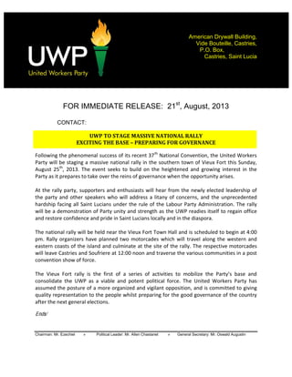  
Chairman: Mr. Ezechiel » Political Leader: Mr. Allen Chastanet » General Secretary: Mr. Oswald Augustin
American Drywall Building,
Vide Bouteille, Castries,
P.O. Box,
Castries, Saint Lucia
	
  
	
  
	
  
FOR IMMEDIATE RELEASE: 21st
, August, 2013
CONTACT:
UWP	
  TO	
  STAGE	
  MASSIVE	
  NATIONAL	
  RALLY	
  	
  
EXCITING	
  THE	
  BASE	
   	
  PREPARING	
  FOR	
  GOVERNANCE	
  	
  
Following  the  phenomenal  success  of  its  recent  37th
  National  Convention,  the  United  Workers  
Party  will  be  staging  a  massive  national  rally  in  the  southern  town  of  Vieux  Fort  this  Sunday,  
August  25th
,   2013.   The  event   seeks   to   build  on   the   heightened   and   growing   interest   in   the  
Party  as  it  prepares  to  take  over  the  reins  of  governance  when  the  opportunity  arises.  
  
At  the  rally  party,  supporters  and  enthusiasts  will  hear  from  the  newly  elected  leadership  of  
the  party  and  other  speakers  who  will  address  a  litany  of  concerns,  and  the  unprecedented  
hardship  facing  all  Saint  Lucians  under  the  rule  of  the  Labour  Party  Administration.  The  rally  
will  be  a  demonstration  of  Party  unity  and  strength  as  the  UWP  readies  itself  to  regain  office  
and  restore  confidence  and  pride  in  Saint  Lucians  locally  and  in  the  diaspora.  
  
The  national  rally  will  be  held  near  the  Vieux  Fort  Town  Hall  and  is  scheduled  to  begin  at  4:00  
pm.  Rally  organizers  have  planned  two  motorcades  which  will   travel  along  the  western  and  
eastern  coasts  of  the  island  and  culminate  at  the  site  of  the  rally.  The  respective  motorcades  
will  leave  Castries  and  Soufriere  at  12:00  noon  and  traverse  the  various  communities  in  a  post  
convention  show  of  force.      
  
The   Vieux   Fort   rally   is   the   first   of  
consolidate   the   UWP   as   a   viable   and   potent   political   force.   The   United   Workers   Party   has  
assumed  the  posture  of  a  more  organized  and  vigilant  opposition,  and  is  committed  to  giving  
quality  representation  to  the  people  whilst  preparing  for  the  good  governance  of  the  country  
after  the  next  general  elections.    
  
Ends/
 
