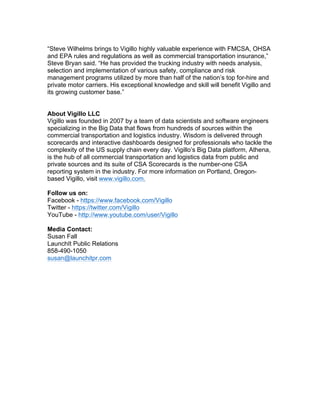 “Steve Wilhelms brings to Vigillo highly valuable experience with FMCSA, OHSA
and EPA rules and regulations as well as commercial transportation insurance,”
Steve Bryan said. “He has provided the trucking industry with needs analysis,
selection and implementation of various safety, compliance and risk
management programs utilized by more than half of the nation’s top for-hire and
private motor carriers. His exceptional knowledge and skill will benefit Vigillo and
its growing customer base.”
About Vigillo LLC
Vigillo was founded in 2007 by a team of data scientists and software engineers
specializing in the Big Data that flows from hundreds of sources within the
commercial transportation and logistics industry. Wisdom is delivered through
scorecards and interactive dashboards designed for professionals who tackle the
complexity of the US supply chain every day. Vigillo’s Big Data platform, Athena,
is the hub of all commercial transportation and logistics data from public and
private sources and its suite of CSA Scorecards is the number-one CSA
reporting system in the industry. For more information on Portland, Oregon-
based Vigillo, visit www.vigillo.com.
Follow us on:
Facebook - https://www.facebook.com/Vigillo
Twitter - https://twitter.com/Vigillo
YouTube - http://www.youtube.com/user/Vigillo
Media Contact:
Susan Fall
LaunchIt Public Relations
858-490-1050
susan@launchitpr.com
 