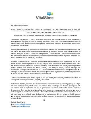 FOR IMMEDIATE RELEASE
VITAL SIMULATIONS RELEASES NEW HEALTH CARE ONLINE EDUCATION
ACCELERATED LEARNING SIMULATION
Hartmann USA provides health care learners with access to latest software
Minneapolis, MN, March 22, 2016– VitalSims™ announced the national release of their incontinence
associated skin damage (IASD) online training simulation. This is the latest addition to their suite of
patient safety and chronic disease management educational software developed for health care
professionals and students.
“We are pleased to develop and release this valuable educational tool to health care professionals which
will aide in the identification and assessment of this high incidence concern which affects millions of
patients each year in the U.S.,” said David Wrightsman, CEO of VitalSims. “We, our content providers
and collaboration partners nationwide are passionate about the improvement of patient outcomes and
this development was no exception,” he added.
Hartmann USA released this education platform to hundreds of health care professionals earlier this
month as a free continuing medical education (CME) service to a network of medical professionals. “The
virtual clinic environment created by the development team at VitalSims was visually appealing and the
medical content was created by clinical experts,” said Maryann Beebe, Product Manager for
Incontinence Management at Hartmann USA. “We expected that learners would begin to access the
training over the course of the month and were delighted when long term care providers registered for
all 200 online seats within a matter of hours,” she remarked.
Medical content and subject matter expertise was provided by the University of Minnesota School of
Nursing and was led by Donna Bliss, PhD, RN, FAAN, FGSA.
VitalSims collaborates, develops and distributes online accelerated learning technology (imagine a flight
simulator for health care), which assess and validate skills, knowledge and decision making in a safe
environment that is applicable for use in professional education and health system workforce
development. Their learning simulations have been proven to improve patient outcomes and have a
positive impact on health care economics. These educational simulations have been developed as an
online resource which affords rapid deployment across integrated delivery networks, health systems
and schools of medicine at a moment’s notice and allow learners to access on their laptop, smartphone
or tablet device.
###
Contact: Chris Merritt
Email: cmerritt@vitalsims.com
Website: www.vitalsims.com
 