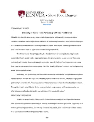 2199 S University Blvd
Denver, CO 80208
www.du.edu
FOR IMMEDIATE RELEASE
University of Denver Forms Partnership with Slow Food Denver
DENVER,CO – April 9 – As a private universitydedicatedtothe publicgood, itisnosurprise that
Universityof Denveroftenforgesconnections withitssurroundingcommunity. The currentclassproject
of Dr. ErikaPolson’sPRSeminar isnoexceptiontothistrend. The classhas formedapartnershipwith
SlowFoodDenverinorderto apply courseworkina tangible fashion.
Overthe course of the springquarter, the class (amixture of undergraduate andgraduate
students) willworktoaddress the organization’sspecificcommunicationneeds. Some of the class’s
maingoals will include:documentingpublicperception towardsthe Slow Foodmovement;increasing
SlowFoodDenver’soverall membershiprate; clarifyingSlow FoodDenver’s mission;andfinallycreating
a new“AmbassadorProgram.”
Ultimately, thisquarter-longpartnershipwill allowSlow FoodDenvertoexpand andstrengthen
itsoperationsinDenver.This hope wasechoedby itsPresident, KristaRoberts,whospokehighlyof the
partnership’spotential:“Dr.Polson’sstudentswillbe anenormoushelpto the Slow FoodDenverteam.
Throughtheirworkwe will betterdefineourorganization,ourprograms, while also expandingour
effortstopromote foodsustainability andnutritioninthis wonderful region.”
ABOUT SLOW FOOD DENVER
SlowFoodDenverisa 501©3 non-profitthatseekstoensure ajust,healthy andsustainable
foodsystemthroughoutthe Denverregion.Throughpromotingsustainableagriculture,supportinglocal
farmers, protectingbiodiversity, andofferingeducational outreach,Slow FoodDenverseekstocreate a
foodsystembeneficial forbothpeople andthe planet.
-###-
 