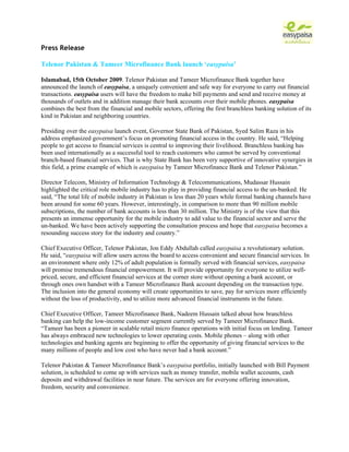 Press Release

Telenor Pakistan & Tameer Microfinance Bank launch ‘easypaisa’

Islamabad, 15th October 2009. Telenor Pakistan and Tameer Microfinance Bank together have
announced the launch of easypaisa, a uniquely convenient and safe way for everyone to carry out financial
transactions. easypaisa users will have the freedom to make bill payments and send and receive money at
thousands of outlets and in addition manage their bank accounts over their mobile phones. easypaisa
combines the best from the financial and mobile sectors, offering the first branchless banking solution of its
kind in Pakistan and neighboring countries.

Presiding over the easypaisa launch event, Governor State Bank of Pakistan, Syed Salim Raza in his
address emphasized government’s focus on promoting financial access in the country. He said, “Helping
people to get access to financial services is central to improving their livelihood. Branchless banking has
been used internationally as a successful tool to reach customers who cannot be served by conventional
branch-based financial services. That is why State Bank has been very supportive of innovative synergies in
this field, a prime example of which is easypaisa by Tameer Microfinance Bank and Telenor Pakistan.”

Director Telecom, Ministry of Information Technology & Telecommunications, Mudassar Hussain
highlighted the critical role mobile industry has to play in providing financial access to the un-banked. He
said, “The total life of mobile industry in Pakistan is less than 20 years while formal banking channels have
been around for some 60 years. However, interestingly, in comparison to more than 90 million mobile
subscriptions, the number of bank accounts is less than 30 million. The Ministry is of the view that this
presents an immense opportunity for the mobile industry to add value to the financial sector and serve the
un-banked. We have been actively supporting the consultation process and hope that easypaisa becomes a
resounding success story for the industry and country.”

Chief Executive Officer, Telenor Pakistan, Jon Eddy Abdullah called easypaisa a revolutionary solution.
He said, “easypaisa will allow users across the board to access convenient and secure financial services. In
an environment where only 12% of adult population is formally served with financial services, easypaisa
will promise tremendous financial empowerment. It will provide opportunity for everyone to utilize well-
priced, secure, and efficient financial services at the corner store without opening a bank account, or
through ones own handset with a Tameer Microfinance Bank account depending on the transaction type.
The inclusion into the general economy will create opportunities to save, pay for services more efficiently
without the loss of productivity, and to utilize more advanced financial instruments in the future.

Chief Executive Officer, Tameer Microfinance Bank, Nadeem Hussain talked about how branchless
banking can help the low-income customer segment currently served by Tameer Microfinance Bank.
“Tameer has been a pioneer in scalable retail micro finance operations with initial focus on lending. Tameer
has always embraced new technologies to lower operating costs. Mobile phones – along with other
technologies and banking agents are beginning to offer the opportunity of giving financial services to the
many millions of people and low cost who have never had a bank account.”

Telenor Pakistan & Tameer Microfinance Bank’s easypaisa portfolio, initially launched with Bill Payment
solution, is scheduled to come up with services such as money transfer, mobile wallet accounts, cash
deposits and withdrawal facilities in near future. The services are for everyone offering innovation,
freedom, security and convenience.
 
