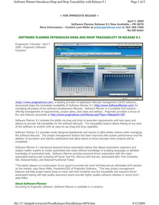 Software Planner Introduces Drag and Drop Traceability with Release 9.1                                    Page 1 of 2



                                         ~ FOR IMMEDIATE RELEASE ~

                                                                                        April 7, 2009
                                              Software Planner Release 9.1 Now Available – PR-0076
                       More Information – Contact Lynn Miller at pr@pragmaticsw.com or 303-768-7480
                                                                                        No Kill Date!

   SOFTWARE PLANNER INTRODUCES DRAG AND DROP TRACEABILITY IN RELEASE 9.1

 Englewood, Colorado - April 7,
 2009 - Pragmatic Software
 Company




 (http://www.pragmaticsw.com), a leading provider of application lifecycle management (ALM) solutions,
 announced today the immediate availability of Software Planner 9.1 (http://www.SoftwarePlanner.com) for
 managing all phases of the software development lifecycle. Software Planner is a complete ALM solution --
 offering management of requirements, project plans, test cases and defects. Pragmatic provided a movie of
 the new features accessible at http://www.pragmaticsw.com/Movies.asp?Topic=Release91r1SP.

 Software Planner 9.1 includes the ability via drag and drop to associate requirements with test cases and
 defects to provide full traceability for the software lifecycle. The traceability feature allows linking of any area
 of the software to another with an easy-to-use drag and drop capability.

 Software Planner 9.1 provides newly designed dashboards and reports to allow better metrics when managing
 the software lifecycle. The project management feature has been improved with quicker performance and the
 addition of burndown and velocity dashboards that allow teams to know precisely when projects will be
 completed.

 Software Planner 9.1 introduces keyword driven automated testing that allows automation engineers and
 subject matter experts to create automated test cases without knowledge of scripting languages or detailed
 knowledge of automated tools. Software Planner provides keyword driven automation with the major
 automated testing tools including HP Quick Test Pro, Mercury Win Runner, Automated QA's Test Complete,
 Silk, Rational Robot, and Rational Functional Tester.

 “This latest release is a continuation of our quest to provide the most full-featured yet affordable ALM solution
 on the market, says Steve Miller, President/CEO of Pragmatic Software. quot;The new project management
 features will help project teams keep on track with their timelines and the traceability and keyword driven
 automated testing will help quality assurance teams provide higher quality software releases in record timequot;,
 adds Miller.

 About Software Planner
 According to Pragmatic Software, Software Planner is available in 2 versions:




file://C:InetpubwwwrootPressReleasesPressRelease-0076.htm                                               4/12/2009
 
