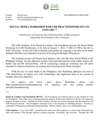 Contact:      Patrick Aure                                               FOR IMMEDIATE RELEASE
E-mail:       patrick.aure@bcyfoundation.org
Website:      www.bcyfoundation.org


      SOCIAL MEDIA WORKSHOP FOR CSR PRACTITIONERS SET ON
                         JANUARY 7
                Practitioners of Corporate Social Responsibility (CSR) anticipates
                            integrating social media to their strategies


       The CSR Academy of the Benita & Catalino Yap Foundation presents the Social Media
Workshop for CSR Practitioners, to be held at January 7, 2013, 7 AM to 5 PM at the De La
Salle University. At the end of the workshop, participants are expected to develop social media
strategies that they can implement in pursuit of social good through CSR projects.

      The morning session will feature local speakers who will talk about Social Media in the
Philippine Setting. For the afternoon session, renowned international social media experts, Dr.
Robin Yap and Mr. Edward Perry, will be conducting a hands-on workshop that will allow
attendees to immerse themselves in creating and executing Social Media strategies.

       With the rise of social media in the Philippines, this Workshop addresses the need of
CSR Practitioners to harness new web technologies and implement them in the pursuit of
socially innovative objectives.

       To     register    and     know            more   about           Workshop, please  visit
http://socialmediacsr.bcyfoundation.org          For inquiries,         you can contact patrick.
aure@bcyfoundation.org.
       .
***

Benita & Catalino Yap Foundation (BCYF) – The Foundation was formerly known as the Catalino D. Yap,
Sr. Foundation. Now with a new name honouring the spouses, Benita and Catalino Sr., BCYF will implement
projects through its Units: Institute for Policy Studies, Institute for Social Enterprise and Development, and
CSR Research Institute. The Foundation continues to be in the business of “Building Dreams”, focusing on
sustainable CSR projects and Social Entrepreneurship. Official website: http://www.bcyfoundation.org

CSR Academy - “Live Your CSR!” Guided by this motto, the CSR Academy is a venue where individuals can
learn and practice CSR through different training programs, workshops, and activities. Through the CSR
 