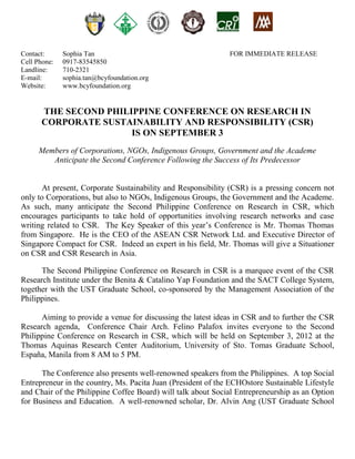 Contact:      Sophia Tan                                      FOR IMMEDIATE RELEASE
Cell Phone:   0917-83545850
Landline:     710-2321
E-mail:       sophia.tan@bcyfoundation.org
Website:      www.bcyfoundation.org


      THE SECOND PHILIPPINE CONFERENCE ON RESEARCH IN
      CORPORATE SUSTAINABILITY AND RESPONSIBILITY (CSR)
                      IS ON SEPTEMBER 3
      Members of Corporations, NGOs, Indigenous Groups, Government and the Academe
         Anticipate the Second Conference Following the Success of Its Predecessor


      At present, Corporate Sustainability and Responsibility (CSR) is a pressing concern not
only to Corporations, but also to NGOs, Indigenous Groups, the Government and the Academe.
As such, many anticipate the Second Philippine Conference on Research in CSR, which
encourages participants to take hold of opportunities involving research networks and case
writing related to CSR. The Key Speaker of this year’s Conference is Mr. Thomas Thomas
from Singapore. He is the CEO of the ASEAN CSR Network Ltd. and Executive Director of
Singapore Compact for CSR. Indeed an expert in his field, Mr. Thomas will give a Situationer
on CSR and CSR Research in Asia.

      The Second Philippine Conference on Research in CSR is a marquee event of the CSR
Research Institute under the Benita & Catalino Yap Foundation and the SACT College System,
together with the UST Graduate School, co-sponsored by the Management Association of the
Philippines.

      Aiming to provide a venue for discussing the latest ideas in CSR and to further the CSR
Research agenda, Conference Chair Arch. Felino Palafox invites everyone to the Second
Philippine Conference on Research in CSR, which will be held on September 3, 2012 at the
Thomas Aquinas Research Center Auditorium, University of Sto. Tomas Graduate School,
España, Manila from 8 AM to 5 PM.

      The Conference also presents well-renowned speakers from the Philippines. A top Social
Entrepreneur in the country, Ms. Pacita Juan (President of the ECHOstore Sustainable Lifestyle
and Chair of the Philippine Coffee Board) will talk about Social Entrepreneurship as an Option
for Business and Education. A well-renowned scholar, Dr. Alvin Ang (UST Graduate School
 