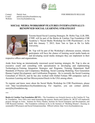 Contact:      Patrick Aure                                               FOR IMMEDIATE RELEASE
E-mail:       patrick.aure@bcyfoundation.org
Website:      www.bcyfoundation.org


      SOCIAL MEDIA WORKSHOP FEATURES INTERNATIONALLY-
            RENOWNED SOCIAL LEARNING STRATEGIST

                              Toronto-based Social Learning Strategist, Dr. Robin Yap, LLB, DM,
                              CTDP, will be part of the Benita & Catalino Yap Foundation CSR
                              Academy’s “Social Media Workshop for CSR Practitioners”, to be
                              held this January 7, 2013, from 7am to 5pm at De La Salle
                              University.

                           Dr. Yap will be part of the Workshop’s afternoon session, wherein
                           participants will have the chance of learning social media hands-on
                           and developing social media strategies they can implement in their
respective offices and organizations.

Aside from being an internationally renowned social learning strategist, Dr. Yap is also an
executive coach and consulting with specialization in developing and implementing
Technology-to-Training Integration Strategies and Programs, Training Department Staff
Standards of Practice and Competency Modeling, Social Learning Modeling, Next Generation
Human Capital Development, and Certification Programs. He is currently the Social Learning
Consultant of TELUS, and he has also worked with Global Fortune 500 companies such as
Accenture Learning and Sun Microsystems/Oracle in the USA among others.

To register and know more about the Social Media Workshop for CSR Practitioners, please
visit http://socialmediacsr.bcyfoundation.org For inquiries, you can contact patrick.
aure@bcyfoundation.org.
      .
***

Benita & Catalino Yap Foundation (BCYF) – The Foundation was formerly known as the Catalino D. Yap,
Sr. Foundation. Now with a new name honouring the spouses, Benita and Catalino Sr., BCYF will implement
projects through its Units: Institute for Policy Studies, Institute for Social Enterprise and Development, and
CSR Research Institute. The Foundation continues to be in the business of “Building Dreams”, focusing on
sustainable CSR projects and Social Entrepreneurship. Official website: http://www.bcyfoundation.org
 