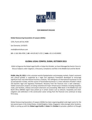 FOR IMMEDIATE RELEASE
Global Outsourcing Association of Lawyers (GOAL)
1235, Puerta del Sol, #100
San Clemente, CA 92673
media@events4sure.com
US: +1-562-366-4706 || UK: +44-20-3617-1721 || India: +91-11-45149993
GLOBAL LEGAL CONFEX, DUBAI, OCTOBER 2015
GOAL to Organize the Global Legal ConfEx in Dubai this October, an Event Managed by Events 4 Sure to
Discuss Subjects under Litigation, e-Discovery, Compliance and Risk in the Middle East and the World
DUBAI, May 29, 2015: In this uncertain world of globalization and emerging markets, Dubai’s economic
and cultural growth is supported by a legal and regulatory framework developed to encourage
significant local and international business creativity. The willingness of international businesses to set
up and operate in Dubai, and the success of local Dubai businesses is a clear indication of Dubai’s robust
and dynamic legal and regulatory framework. Recovery from the financial crisis is well underway –
stalled construction projects are being restarted and major infrastructure initiatives including hospitals,
roads, port facilities, railways and airport extensions are proceeding. M&A deals in the Middle East and
North Africa (MENA) region have picked up in certain sectors such as telecom, hospitality and retail.
Litigation and arbitration in the construction sector arising from the financial crisis continues to keep
firms busy.
Global Outsourcing Association of Lawyers (GOAL) has been organizing global scale legal events for the
last several years in the United States, United Kingdom, Dubai, Singapore, India amongst other locations.
GOAL is coming up with the Global Legal ConfEx in Dubai this October to provide a platform of thought
 