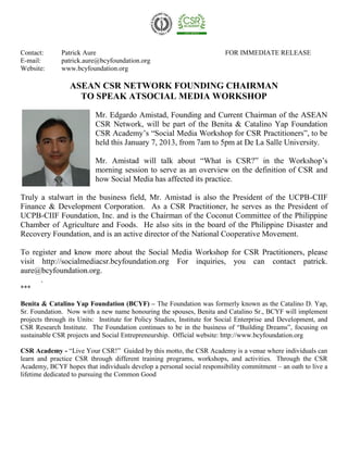 Contact:      Patrick Aure                                               FOR IMMEDIATE RELEASE
E-mail:       patrick.aure@bcyfoundation.org
Website:      www.bcyfoundation.org

                 ASEAN CSR NETWORK FOUNDING CHAIRMAN
                   TO SPEAK ATSOCIAL MEDIA WORKSHOP

                          Mr. Edgardo Amistad, Founding and Current Chairman of the ASEAN
                          CSR Network, will be part of the Benita & Catalino Yap Foundation
                          CSR Academy’s “Social Media Workshop for CSR Practitioners”, to be
                          held this January 7, 2013, from 7am to 5pm at De La Salle University.

                          Mr. Amistad will talk about “What is CSR?” in the Workshop’s
                          morning session to serve as an overview on the definition of CSR and
                          how Social Media has affected its practice.

Truly a stalwart in the business field, Mr. Amistad is also the President of the UCPB-CIIF
Finance & Development Corporation. As a CSR Practitioner, he serves as the President of
UCPB-CIIF Foundation, Inc. and is the Chairman of the Coconut Committee of the Philippine
Chamber of Agriculture and Foods. He also sits in the board of the Philippine Disaster and
Recovery Foundation, and is an active director of the National Cooperative Movement.

To register and know more about the Social Media Workshop for CSR Practitioners, please
visit http://socialmediacsr.bcyfoundation.org For inquiries, you can contact patrick.
aure@bcyfoundation.org.
      .
***

Benita & Catalino Yap Foundation (BCYF) – The Foundation was formerly known as the Catalino D. Yap,
Sr. Foundation. Now with a new name honouring the spouses, Benita and Catalino Sr., BCYF will implement
projects through its Units: Institute for Policy Studies, Institute for Social Enterprise and Development, and
CSR Research Institute. The Foundation continues to be in the business of “Building Dreams”, focusing on
sustainable CSR projects and Social Entrepreneurship. Official website: http://www.bcyfoundation.org

CSR Academy - “Live Your CSR!” Guided by this motto, the CSR Academy is a venue where individuals can
learn and practice CSR through different training programs, workshops, and activities. Through the CSR
Academy, BCYF hopes that individuals develop a personal social responsibility commitment – an oath to live a
lifetime dedicated to pursuing the Common Good
 