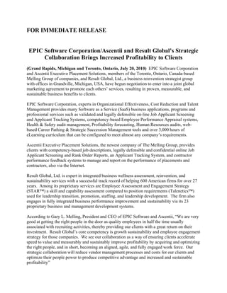 FOR IMMEDIATE RELEASE


 EPIC Software Corporation/Ascentii and Result Global’s Strategic
      Collaboration Brings Increased Profitability to Clients
(Grand Rapids, Michigan and Toronto, Ontario, July 20, 2010) EPIC Software Corporation
and Ascentii Executive Placement Solutions, members of the Toronto, Ontario, Canada-based
Melling Group of companies, and Result Global, Ltd., a business reinvention strategist group
with offices in Grandville, Michigan, USA, have begun negotiation to enter into a joint global
marketing agreement to promote each others’ services, resulting in proven, measurable, and
sustainable business benefits to clients.

EPIC Software Corporation, experts in Organizational Effectiveness, Cost Reduction and Talent
Management provides many Software as a Service (SaaS) business applications, programs and
professional services such as validated and legally defensible on-line Job Applicant Screening
and Applicant Tracking Systems, competency-based Employee Performance Appraisal systems,
Health & Safety audit management, Profitability forecasting, Human Resources audits, web-
based Career Pathing & Strategic Succession Management tools and over 3,000 hours of
eLearning curriculum that can be configured to meet almost any company’s requirements.

Ascentii Executive Placement Solutions, the newest company of The Melling Group, provides
clients with competency-based job descriptions, legally defensible and confidential online Job
Applicant Screening and Rank Order Reports, an Applicant Tracking System, and contractor
performance feedback systems to manage and report on the performance of placements and
contractors, also via the Internet.

Result Global, Ltd. is expert in integrated business wellness assessment, reinvention, and
sustainability services with a successful track record of helping 600 American firms for over 27
years. Among its proprietary services are Employee Assessment and Engagement Strategy
(STAR™) a skill and capability assessment compared to position requirements (Talenetics™)
used for leadership transition, promotion, staffing, and leadership development. The firm also
engages in fully integrated business performance improvement and sustainability via its 23
proprietary business and management development systems.

According to Gary L. Melling, President and CEO of EPIC Software and Ascentii, “We are very
good at getting the right people in the door as quality employees in half the time usually
associated with recruiting activities, thereby providing our clients with a great return on their
investment. Result Global’s core competency is growth sustainability and employee engagement
strategy for those companies. We see our collaboration as a way of ensuring clients accelerate
speed to value and measurably and sustainably improve profitability by acquiring and optimizing
the right people, and in short, becoming an aligned, agile, and fully engaged work force. Our
strategic collaboration will reduce vendor management processes and costs for our clients and
optimize their people power to produce competitive advantage and increased and sustainable
profitability”
 