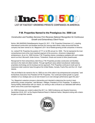 P.M. Properties Named to the Prestigious Inc. 5000 List
Construction and Facilities Services Firm Receives National Recognition for Continuous
                         Growth and Extraordinary Client Focus

Norton, MA (NASDAQ GlobeNewswire) August 24, 2011 - P.M. Properties Enterprises LLC, a leading
international construction and facilities services firm serving retail clients, today announced that the
company has been named to Inc. Magazine’s 2011 list of fastest-growing private companies in America.

Inc. ranked P.M. Properties the position of 717 on its fifth annual Inc. 5000. The list represents the most
comprehensive look at the most important segment of the economy—America’s independent
entrepreneurs. As an Inc. 5000 honoree, P.M. Properties shares a prestigious pedigree with such notable
alumni as Intuit, Microsoft, Under Armour, Timberland, Oracle and scores of other powerhouses.

Recognized for their extraordinary client focus, P.M. Properties provides construction and facilities
services to the retail and allied markets. Through significant value added manufacturer relationships,
proprietary technology and its boutique service approach, P.M. Properties continues to build upon its
impressive retail customer base throughout the United States, Canada, Puerto Rico and the U.S. Virgin
Islands.

“We are thrilled to be named to the Inc. 5000 as one of the nation’s top entrepreneurial companies,” said
Ed Burkhart, Executive Vice President of P.M. Properties. “Our continued market growth is a great
validation of our strategic plan as we look forward to an even stronger performance again this year."

"Inc. Magazine’s selection process is demanding and intended to determine the country’s best-
performing, private companies,” said Michael J. Milligan, President of P.M. Properties. “In addition to
having healthy relationships with our clients, our ranking is also a tribute to our dedicated staff without
which none of this could have happened.”

Inc. 5000 honorees are invited to attend the 2011 Inc. 5000 Conference and Awards Ceremony
September 22-24, 2011 at the Gaylord National Resort in National Harbor, Maryland ending with a black-
tie gala to accept their awards.
 