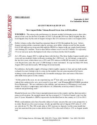 PRESS RELEASE
September 8, 2015
For Immediate Release
AUGUST MLS® SALES UP 11%
- - -
New August Dollar Volume Record Set at close to $341 million
WINNIPEG - The strong sales performance in August resulted in bringing year-to-date sales
ahead of last year for the first 8 months of 2015. Last month 2014 was ahead slightly but the
lead slipped away by the end of August owing to the 11% increase in sales over August 2014.
Dollar volume on the other hand has remained ahead of 2014 throughout the year. In fact,
August reinforced this consistent edge by setting a new dollar volume record for this month.
Over $340 million was transacted through the MLS® in August with one single family home
sale fetching $2.1 million. Year-to-date dollar volume is now over $2.5 billion. It is up nearly
3% over last year and is the highest level it has ever been for the first 8 months.
At 1,258 sales, August 2015 is right up there with the best. The three higher August month sales
on record are modestly better with none reaching the 1,300 level. As for listings, compared to
the last few years, where there was a 25% and 19% increase in MLS® inventory by month end
over the previous year, this year’s 5,600 listings is more restrained. It is up less than 10% from
August 2014 and down nearly 400 listings from last month.
Nevertheless, the healthy supply of listings which roughly equates to four and one-half months
on hand if no new listings were to come on the market, has not gone unnoticed by buyers
wishing to take advantage of historically favourable mortgage rates and some of the more
affordable house prices in the country.
“At this point in the year, we are experiencing our 5th
best sales year and dollar volume is
ranked first and poised to set a new record by year end,” said WinnipegREALTORS® president
Dave Mackenzie. “We are confident in the stability and consistency of Winnipeg’s real estate
market. It really is symptomatic and reflective of a Manitoba economy which is diverse,
resilient and performing well.”
Manitoba boasts one of the lowest unemployment rates in the country and has shown positive
gains in job creation. Its unemployment rate has averaged 2.1 % below Canada’s rate over the
past 15 years. Manitoba’s GDP is expected to be the third best in the country at 2.2% in 2015.
While condominium sales have been the subject of some concern this year some perspective is
in order. Based on a five-year average of sales up until the end of August 2015 sales of 1,118
are only down 3%. The 160 condo sales or 26% increase in August over the same month last
year has narrowed the year-to-date deficit from 19% at the end of July to 13% at August month
end.
 
