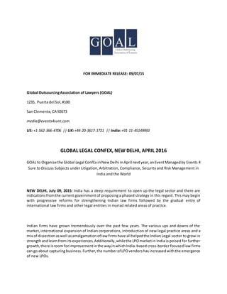 FOR IMMEDIATE RELEASE: 09/07/15
Global OutsourcingAssociation of Lawyers (GOAL)
1235, Puertadel Sol,#100
San Clemente,CA 92673
media@events4sure.com
US: +1-562-366-4706 || UK:+44-20-3617-1721 || India:+91-11-45149993
GLOBAL LEGAL CONFEX, NEW DELHI, APRIL 2016
GOAL to Organize the Global Legal ConfEx inNew Delhi inApril nextyear,anEventManagedby Events 4
Sure to Discuss Subjects under Litigation, Arbitration, Compliance, Security and Risk Management in
India and the World
NEW DELHI, July 09, 2015: India has a deep requirement to open up the legal sector and there are
indicationsfromthe current government of proposing a phased strategy in this regard. This may begin
with progressive reforms for strengthening Indian law firms followed by the gradual entry of
international law firms and other legal entities in myriad related areas of practice.
Indian firms have grown tremendously over the past few years. The various ups and downs of the
market,international expansion of Indian corporations, introduction of new legal practice areas and a
mix of dissectionaswell asamalgamationof law firmshave all helpedthe Indian Legal sector to grow in
strengthandlearnfrom itsexperiences.Additionally,whilethe LPOmarketin India is poised for further
growth,there isroom forimprovementinthe wayinwhichIndia-based cross-border focused law firms
can go about capturingbusiness.Further,the numberof LPOvendorshasincreasedwiththe emergence
of new LPOs.
 