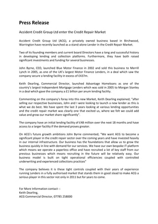 Press Release<br />Accident Credit Group Ltd enter the Credit Repair Market <br />Accident Credit Group Ltd (ACG), a privately owned business based in Birchwood, Warrington have recently launched as a stand-alone Lender in the Credit Repair Market.<br />Two of its founding members and current board Directors have a long and successful history in developing lending and collection platforms. Furthermore, they have both raised significant investments and funding for several businesses. <br />John Byrne, CEO, launched Blue Motor Finance in 2002 and sold this business to Merrill Lynch in 2005, as one of the UK’s largest Motor Finance Lenders, in a deal which saw the company secure a lending facility in excess of £437m.<br />Keith Dearling, Commercial Director, launched Advantage Homeloans as one of the country’s largest Independent Mortgage Lenders which was sold in 2005 to Morgan Stanley in a deal which gave the company a £1 billion per anum lending facility.<br />Commenting on the company’s foray into this new Market, Keith Dearling explained; “after selling our respective businesses, John and I were looking to launch a new lender as this is what we do best. We have spent the last 3 years looking at various lending opportunities and the credit repair market was clearly one that excited us, where we felt we could add value and grow our market share significantly”.<br />The company have an initial lending facility of £48 million over the next 18 months and have access to a larger facility if the demand proves greater.<br />On ACG’s future growth ambitions John Byrne commented; “We want ACG to become a significant player in the credit repair sector over the coming years and have invested heavily in our internal infrastructure. Our business has the foundations that allow us to grow the business quickly in line with demand for our services. We have our own bespoke IT platform which means we operate a paperless office and have recruited a lot of key staff from our previous businesses which means recruiting in the future will be relatively easy. Our business model is built on tight operational efficiencies coupled with controlled underwriting and experienced collections practices”<br />The company believes it is these tight controls coupled with their years of experience running Lenders in a fully authorised market that stands them in good stead to make ACG a serious player in this sector not only in 2011 but for years to come.<br />For More Information contact -:<br />Keith Dearling, <br />ACG Commercial Director, 07785 258000<br />