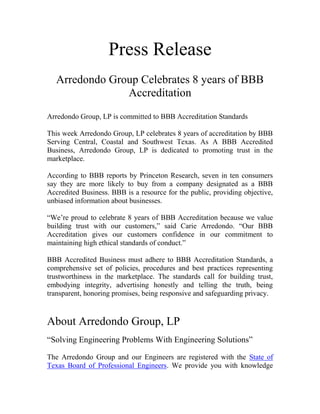 Press Release
   Arredondo Group Celebrates 8 years of BBB
                Accreditation
Arredondo Group, LP is committed to BBB Accreditation Standards

This week Arredondo Group, LP celebrates 8 years of accreditation by BBB
Serving Central, Coastal and Southwest Texas. As A BBB Accredited
Business, Arredondo Group, LP is dedicated to promoting trust in the
marketplace.

According to BBB reports by Princeton Research, seven in ten consumers
say they are more likely to buy from a company designated as a BBB
Accredited Business. BBB is a resource for the public, providing objective,
unbiased information about businesses.

“We’re proud to celebrate 8 years of BBB Accreditation because we value
building trust with our customers,” said Carie Arredondo. “Our BBB
Accreditation gives our customers confidence in our commitment to
maintaining high ethical standards of conduct.”

BBB Accredited Business must adhere to BBB Accreditation Standards, a
comprehensive set of policies, procedures and best practices representing
trustworthiness in the marketplace. The standards call for building trust,
embodying integrity, advertising honestly and telling the truth, being
transparent, honoring promises, being responsive and safeguarding privacy.


About Arredondo Group, LP
“Solving Engineering Problems With Engineering Solutions”

The Arredondo Group and our Engineers are registered with the State of
Texas Board of Professional Engineers. We provide you with knowledge
 