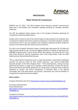 PRESS RELEASE
Major Victories for Transparency
GENEVA, June 12, 2013 – The Africa Progress Panel welcomes Canada’s announcement
today that it will establish new mandatory reporting standards for Canadian extractive
companies.
The APP also applauds today’s plenary vote in the European Parliament approving EU
Transparency and Accounting Directives.
Canada, which is home to some of the world’s largest mining companies, has long been seen
as reluctant to embrace the trend to improve transparency in extractive industries. Canada’s
announcement that it will now establish new mandatory reporting standards brings the
country in-line with the direction taken by the US and the EU.
The vote in the European Parliament creates a binding legal requirement for EU-listed and
large privately owned oil, gas, mining and logging companies to publish all payments over
€100,000 to governments in every country where they operate. This brings the EU in line
with similar extractive industry transparency rules in the United States, under the 2010
Dodd-Frank Act, that will take effect this year.
“This is a good day for transparency and is a major step towards a world where developing
countries are paid fair prices for their mineral resources,” says Caroline Kende-Robb,
Executive Director of the Africa Progress Panel. “These developments, coming only days
before the G8 Summit in Lough Erne in Northern Ireland next week, increase the chances
that the G8 Summit will provide agreements for strong action to improve rules to fight tax
avoidance an evasion, and ensure transparency in extraction deals. It has become
increasingly clear that governments and business understand very well the benefits of
transparency for political and social stability”.
Note to editors:
European Parliament vote result: http://www.europarl.europa.eu/sed/votingResults.do
EU process and documents:
Accounting Directive:
http://www.europarl.europa.eu/oeil/popups/ficheprocedure.do?reference=2011/0308%28
COD%29&l=en
Transparency Directive:
http://www.europarl.europa.eu/oeil/popups/ficheprocedure.do?reference=2011/0307%28
COD%29&l=en
 